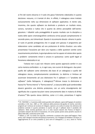 52
ai fini del nostro discorso è il ruolo che gioca l’elemento videoludico in questa
decisione: nessuno, si è tentati di dire. In effetti, il videogioco viene trattato
esclusivamente nella sua dimensione di software applicativo. A niente vale,
insomma, che questo software sia destinato a produrre un risultato visivo,
sonoro, narrativo e ludico che è quanto da ultimo percepibile dall’utente-
giocatore. I dibattiti sulla proteggibilità di questo risultato con la disciplina a
tutela delle opere cinematografiche sembrano ormai passati completamente in
secondo piano, anzi dimenticati. Questo è sicuramente dovuto -almeno in parte-
al ruolo di grande protagonista che in quegli anni giocava il programma per
elaboratore come candidato ad una protezione di diritto d’autore: una volta
presentatasi l’occasione per dare una risposta a delle questioni sentite come
massimamente prioritarie, la giurisprudenza non ha saputo né voluto dare spazio
a problemi -certamente minori e ancora in quiescenza- come quelli legati al
fenomeno videoludico in sé.
Tuttavia non si può non rilevare come questo approccio sembri in una
certa maniera confondere –o, in ogni caso, non curarsi di distinguere- due piani:
quello del software come elemento alla base di un videogioco e quello del
videogioco stesso, complessivamente considerato. La dottrina si limitava ad
accennare brevemente ad una distinzione fra il software e il “prodotto del
software” (nella fattispecie, il videogioco).96 Altrove invece la distinzione si
faceva fra “forma interna” e “forma esterna”, a ciascuna delle quali sembrerebbe
doversi garantire una distinta protezione, con un certo stravolgimento del
significato che a queste locuzioni viene comunemente dato in materia di diritto
d’autore.97 Ma questa stessa dottrina, come si è visto, presentava il regime
96
Cfr. PASTORE S., Il cammino della tutela giuridica del software, opera dell’ingegno di carattere
scientifico, in Dir. Aut., 1987, p. 174: «[A]lcune delle pronunce del giudice di merito, senz’altro
pregevoli per ricchezza ed acutezza di indagine, operano una scelta di campo che allontana dal
problema centrale in quanto prendono in esame non già il software bensì il prodotto del
software». Nella vicenda giudiziaria che si è vista nascere davanti alla Pretura di Napoli e
concludersi davanti alla Corte di Cassazione, chi scrive queste parole aveva peraltro assunto le
difese della SIAE, costituitasi parte civile.
97
Ibidem, p. 176: «La tutela non riguarda, similmente a qualsiasi altra opera dell’ingegno, l’idea
prima, cioè il disegno tracciato ed espresso di pervenire, con l’impegno di intelletto e di lavoro, al
raggiungimento di un certo prodotto ([…]una serie di videogiochi, […], ecc.), bensì la "forma
 