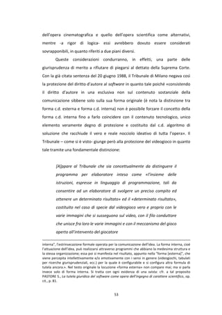 53
dell’opera cinematografica e quello dell’opera scientifica come alternativi,
mentre -a rigor di logica- essi avrebbero dovuto essere considerati
sovrapponibili, in quanto riferiti a due piani diversi.
Queste considerazioni condurranno, in effetti, una parte delle
giurisprudenza di merito a rifiutare di piegarsi al dettato della Suprema Corte.
Con la già citata sentenza del 20 giugno 1988, il Tribunale di Milano negava così
la protezione del diritto d’autore al software in quanto tale poiché «consistendo
il diritto d’autore in una esclusiva non sul contenuto sostanziale della
comunicazione sibbene solo sulla sua forma originale (è nota la distinzione tra
forma c.d. esterna e forma c.d. interna) non è possibile forzare il concetto della
forma c.d. interna fino a farlo coincidere con il contenuto tecnologico, unico
elemento veramente degno di protezione e costituito dal c.d. algoritmo di
soluzione che racchiude il vero e reale nocciolo ideativo di tutta l’opera». Il
Tribunale – come si è visto- giunge però alla protezione del videogioco in quanto
tale tramite una fondamentale distinzione:
[A]ppare al Tribunale che sia concettualmente da distinguere il
programma per elaboratore inteso come «l’insieme delle
istruzioni, espresse in linguaggio di programmazione, tali da
consentire ad un elaboratore di svolgere un preciso compito ed
ottenere un determinato risultato» ed il «determinato risultato»,
costituito nel caso di specie dal videogioco vero e proprio con le
varie immagini che si susseguono sul video, con il filo conduttore
che unisce fra loro le varie immagini e con il meccanismo del gioco
aperto all’intervento del giocatore
interna", l’estrinsecazione formale operata per la comunicazione dell’idea. La forma interna, cioè
l’attuazione dell’idea, può realizzarsi attraverso programmi che abbiano la medesima struttura e
la stessa organizzazione; essa poi si manifesta nel risultato, appunto nella "forma [esterna]", che
viene percepita intellettivamente e/o emotivamente con i sensi in genere (videogiochi, tabulati
per ricerche giurisprudenziali, ecc.) per la quale è configurabile e si configura altra formula di
tutela ancora.». Nel testo originale la locuzione «forma esterna» non compare mai; ma si parla
invece solo di forma interna. Si tratta con ogni evidenza di una svista: cfr. a tal proposito
PASTORE S., La tutela giuridica del software come opera dell’ingegno di carattere scientifico, op.
cit., p. 81.
 