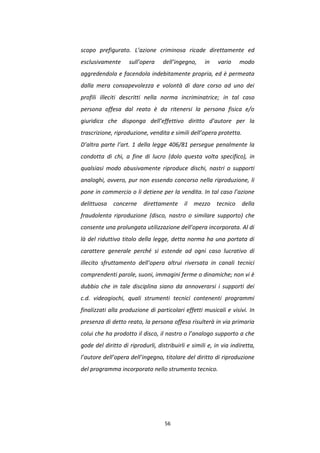 56
scopo prefigurato. L’azione criminosa ricade direttamente ed
esclusivamente sull’opera dell’ingegno, in vario modo
aggredendola e facendola indebitamente propria, ed è permeata
dalla mera consapevolezza e volontà di dare corso ad uno dei
profili illeciti descritti nella norma incriminatrice; in tal caso
persona offesa dal reato è da ritenersi la persona fisica e/o
giuridica che disponga dell’effettivo diritto d’autore per la
trascrizione, riproduzione, vendita e simili dell’opera protetta.
D’altra parte l’art. 1 della legge 406/81 persegue penalmente la
condotta di chi, a fine di lucro (dolo questa volta specifico), in
qualsiasi modo abusivamente riproduce dischi, nastri o supporti
analoghi, ovvero, pur non essendo concorso nella riproduzione, li
pone in commercio o li detiene per la vendita. In tal caso l’azione
delittuosa concerne direttamente il mezzo tecnico della
fraudolenta riproduzione (disco, nastro o similare supporto) che
consente una prolungata utilizzazione dell’opera incorporata. Al di
là del riduttivo titolo della legge, detta norma ha una portata di
carattere generale perché si estende ad ogni caso lucrativo di
illecito sfruttamento dell’opera altrui riversata in canali tecnici
comprendenti parole, suoni, immagini ferme o dinamiche; non vi è
dubbio che in tale disciplina siano da annoverarsi i supporti dei
c.d. videogiochi, quali strumenti tecnici contenenti programmi
finalizzati alla produzione di particolari effetti musicali e visivi. In
presenza di detto reato, la persona offesa risulterà in via primaria
colui che ha prodotto il disco, il nastro o l’analogo supporto a che
gode del diritto di riprodurli, distribuirli e simili e, in via indiretta,
l’autore dell’opera dell’ingegno, titolare del diritto di riproduzione
del programma incorporato nello strumento tecnico.
 