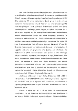 57
Non si può che rimarcare come il videogioco venga qui tacitamente preso
in considerazione nei suoi due aspetti, quello di programma per elaboratore (ai
fini della protezione del corpus mysticum) e quello di creazione audiovisiva (ai fini
della protezione del corpus mechanicum). Questa presa in conto dei due
elementi in maniera separata non può che creare una certa confusione: perché
allora non proteggere i citati “particolari effetti musicali e visivi” come opera
cinematografica? Il Pretore (e, prior in tempore, la Corte di cassazione) non si
occupa della questione, ma non è da escludersi che gli effetti audiovisivi non
fossero sufficientemente originali per essere considerati proteggibili: la
fattispecie di reato di cui all’art. 171 a) l.d.a. non sarebbe così stata integrata. Si
sarebbero insomma riproposti gli stessi problemi interpretativi che –come si è
visto- la giurisprudenza aveva affrontato, con esiti divergenti, all’inizio del
decennio. Di converso, ci si può legittimamente domandare se la riproduzione di
supporto contenente un programma privo (rectius, non «finalizzato alla
produzione») di effetti audiovisivi sarebbe stata punibile ai sensi della legge
406/81: si dovrebbe rispondere per la negativa. In breve, l’ambivalenza della
natura del videogioco sembra tradursi in una sovrapposizione delle due tutele
(quella del software e quella degli effetti audiovisivi); una «deriva
protezionistica» (sulla quale v. infra, cap. II par. 1) che comporta inevitabilmente
un arretramento della soglia di punibilità. Per questo motivo, nel prossimo
capitolo ci si pronuncerà a favore dell’adozione di quella che chiameremo una
concezione unitaria dell’opera videoludica (v. infra, cap. II).
Alla fine del 1992 entrava in vigore il d.lgs. 29 dicembre 1992, n. 518, in
attuazione della direttiva 91/250/CEE relativa alla tutela giuridica dei programmi
per elaboratore. Con esso il legislatore dava un definitivo inquadramento al
software, proteggendolo come un’opera letteraria e introducendo una serie di
disposizioni speciali.
L’entrata in vigore del d.lgs. n. 518 non faceva che confermare una
giurisprudenza che si è vista ormai relativamente stabile. Così, ad esempio, in
una sentenza del 1995 il tribunale di Monza considerava il videogioco MIG 29 un
 