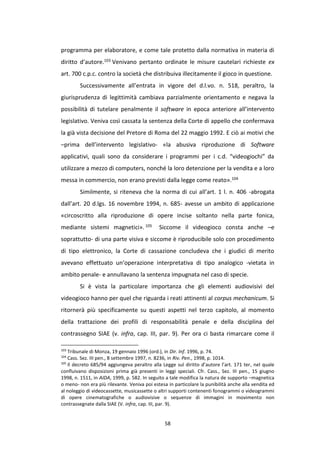 58
programma per elaboratore, e come tale protetto dalla normativa in materia di
diritto d’autore.103 Venivano pertanto ordinate le misure cautelari richieste ex
art. 700 c.p.c. contro la società che distribuiva illecitamente il gioco in questione.
Successivamente all’entrata in vigore del d.l.vo. n. 518, peraltro, la
giurisprudenza di legittimità cambiava parzialmente orientamento e negava la
possibilità di tutelare penalmente il software in epoca anteriore all’intervento
legislativo. Veniva così cassata la sentenza della Corte di appello che confermava
la già vista decisione del Pretore di Roma del 22 maggio 1992. E ciò ai motivi che
–prima dell’intervento legislativo- «la abusiva riproduzione di Software
applicativi, quali sono da considerare i programmi per i c.d. “videogiochi” da
utilizzare a mezzo di computers, nonché la loro detenzione per la vendita e a loro
messa in commercio, non erano previsti dalla legge come reato».104
Similmente, si riteneva che la norma di cui all’art. 1 l. n. 406 -abrogata
dall’art. 20 d.lgs. 16 novembre 1994, n. 685- avesse un ambito di applicazione
«circoscritto alla riproduzione di opere incise soltanto nella parte fonica,
mediante sistemi magnetici». 105 Siccome il videogioco consta anche –e
soprattutto- di una parte visiva e siccome è riproducibile solo con procedimento
di tipo elettronico, la Corte di cassazione concludeva che i giudici di merito
avevano effettuato un’operazione interpretativa di tipo analogico -vietata in
ambito penale- e annullavano la sentenza impugnata nel caso di specie.
Si è vista la particolare importanza che gli elementi audiovisivi del
videogioco hanno per quel che riguarda i reati attinenti al corpus mechanicum. Si
ritornerà più specificamente su questi aspetti nel terzo capitolo, al momento
della trattazione dei profili di responsabilità penale e della disciplina del
contrassegno SIAE (v. infra, cap. III, par. 9). Per ora ci basta rimarcare come il
103
Tribunale di Monza, 19 gennaio 1996 (ord.), in Dir. Inf. 1996, p. 74.
104
Cass. Sez. III pen., 8 settembre 1997, n. 8236, in Riv. Pen., 1998, p. 1014.
105
Il decreto 685/94 aggiungeva peraltro alla Legge sul diritto d’autore l’art. 171 ter, nel quale
confluivano disposizioni prima già presenti in leggi speciali. Cfr. Cass., Sez. III pen., 15 giugno
1998, n. 1511, in AIDA, 1999, p. 582. In seguito a tale modifica la natura de supporto –magnetica
o meno- non era più rilevante. Veniva poi estesa in particolare la punibilità anche alla vendita ed
al noleggio di videocassette, musicassette o altri supporti contenenti fonogrammi o videogrammi
di opere cinematografiche o audiovisive o sequenze di immagini in movimento non
contrassegnate dalla SIAE (V. infra, cap. III, par. 9).
 