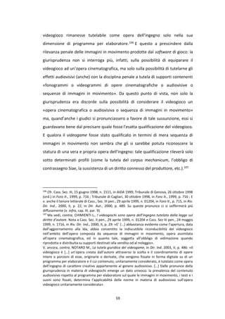59
videogioco rimanesse tutelabile come opera dell’ingegno solo nella sua
dimensione di programma per elaboratore.106 E questo a prescindere dalla
rilevanza penale delle immagini in movimento prodotte dal software di gioco: la
giurisprudenza non si interroga più, infatti, sulla possibilità di equiparare il
videogioco ad un’opera cinematografica, ma solo sulla possibilità di tutelarne gli
effetti audiovisivi (anche) con la disciplina penale a tutela di supporti contenenti
«fonogrammi o videogrammi di opere cinematografiche o audiovisive o
sequenze di immagini in movimento». Da questo punto di vista, non solo la
giurisprudenza era discorde sulla possibilità di considerare il videogioco un
«opera cinematografica o audiovisiva o sequenza di immagini in movimento»
ma, quand’anche i giudici si pronunciassero a favore di tale sussunzione, essi si
guardavano bene dal precisare quale fosse l’esatta qualificazione del videogioco.
E qualora il videogame fosse stato qualificato in termini di mera sequenza di
immagini in movimento non sembra che gli si sarebbe potuta riconoscere la
statura di una vera e propria opera dell’ingegno: tale qualificazione rileverà solo
sotto determinati profili (come la tutela del corpus mechanicum, l’obbligo di
contrassegno Siae, la sussistenza di un diritto connesso del produttore, etc.).107
106
Cfr. Cass. Sez. III, 15 giugno 1998, n. 1511, in AIDA 1999; Tribunale di Genova, 26 ottobre 1998
(ord.) in Foro It., 1999, p. 716 ; Tribunale di Cagliari, 30 ottobre 1998, in Foro It., 1999, p. 716 ; E
v. anche il tenore letterale di Cass., Sez. III pen., 29 aprile 1999, n. 01204, in Foro It., p. 715, in Riv.
Dir. Ind., 2000, II, p. 22, in Dir. Aut., 2000, p. 489. Su queste pronunce ci si soffermerà più
diffusamente (v. infra, cap. III, par. 9).
107
Ma vedi, contra, CHIMIENTI L., I videogiochi sono opera dell’ingegno tutelata dalla legge sul
diritto d’autore. Nota a Cass. Sez. II pen., 29 aprile 1999, n. 01204 e Cass. Sez III pen., 24 maggio
1999, n. 1716, in Riv. Dir. Ind., 2000, II, p. 29: «E’ [...] abbastanza evidente come l’apertura, data
dall’aggiornamento alla lda, abbia consentito la indiscutibile riconducibilità del videogioco
nell’ambito dell’opera composta da sequenze di immagini in movimento, opera assimilata
all’opera cinematografica, ed in quanto tale, soggetta all’obbligo di vidimazione quando
riprodotta e distribuita su supporti destinati alla vendita od al noleggio».
V. ancora, contra, NOTARO M., La tutela giuridica del videogame, in Dir. Ind. 2003, V, p. 486: «Il
videogioco è […] un’opera creata dall’autore attraverso la scelta e il coordinamento di opere
intere o porzioni di esse, originarie o derivate, che vengono fissate in forma digitale su di un
programma per elaboratore e il cui contenuto, unitariamente considerato, è tutelato come opera
dell’ingegno di carattere creativo appartenente al genere audiovisivo. […] Dalle pronunce della
giurisprudenza in materia di videogiochi emerge un dato univoco: la prevalenza del contenuto
audiovisivo rispetto al programma per elaboratore sul quale le immagini in movimento, i testi e i
suoni sono fissati, determina l’applicabilità delle norme in materia di audiovisivo sull’opera
videogioco unitariamente considerata».
 