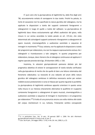 60
E’ pure vero che la giurisprudenza di legittimità ha, dalla fine degli anni
’90, accuratamente evitato di sovrapporre le due tutele. Finché ha potuto, la
Corte di cassazione non ha specificato la natura giuridica del videogioco, ma ha
applicato le disposizioni a tutela dei supporti contenenti fonogrammi e
videogrammi in luogo di quelle a tutela del software. La giurisprudenza di
legittimità dava rilievo esclusivamente agli effetti audiovisivi del gioco, nella
misura in cui veniva accordata la tutela penale ex art. 171-ter, che vieta
determinati atti coinvolgenti supporti contenenti «fonogrammi o videogrammi di
opere musicali, cinematografiche o audiovisive assimilate o sequenze di
immagini in movimento.108 Essa, tuttavia, non ha applicato le disposizioni a tutela
dei programmi per elaboratore, ma non ha neppure espressamente escluso che i
videogiochi si riconducessero a tale categoria. In quanto programma per
elaboratore, dunque, deve ritenersi che al videogioco continuasse ad applicarsi il
regime speciale previsto dal d.lgs. 29 dicembre 1992, n. 518.
Insomma, le soluzioni giurisprudenziali parevano dettate più dal
pragmatico obiettivo di evitare le sovrapposizioni di tutela talvolta verificatesi
nella giurisprudenza di merito che da quello di dare una lettura sistematica del
fenomeno videoludico. La necessità di una reductio ad unum della natura
giuridica del videogioco sembrava in definitiva necessaria anche per evitare
indebiti eccessi protezionistici e corse al ribasso per quanto riguarda la punibilità.
La giurisprudenza di legittimità sembrava appunto orientarsi in questo senso
nella misura in cui riteneva chiaramente alternative le qualifiche di «supporto
contenente fonogrammi o videogrammi di opere musicali, cinematografiche o
audiovisive assimilate o sequenze di immagini in movimento» e di programma
per elaboratore.109 Si tratta di una pronuncia ancora una volta relativa alla tutela
del corpus mechanicum in cui, tuttavia, l’interprete sembra consapevole
108
V. in particolare Cass., Sez. III pen., 24 gennaio 2007 n. 2304. Per altri riferimenti
giurisprudenziali anteriori si rinvia al cap. III, par. 9.
109
Cass. Sez III pen., 24 maggio 1999, n. 1716, in Riv. Dir. Ind., 2000, II, p. 22.
 