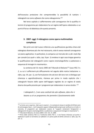 61
dell’eccessiva protezione che comporterebbe la possibilità di tutelare i
videogiochi sia come software che come videogramma.110
Nel terzo capitolo ci soffermeremo sulle conseguenze che la qualifica in
termini di programma per elaboratore ha sul regime dell’opera videoludica e sui
punti di forza e di debolezza che questa presenta.
3. 2007- oggi: il videogioco come opera multimediale
complessa
Nei primi anni del nuovo millennio una qualificazione giuridica chiara del
videogioco diventava più che mai necessaria, viste le aveva notevoli conseguenze
sul piano applicativo. In particolare, la comparsa sul mercato dei cc.dd. mod chip
per console (sui quali v. infra, cap. 9 par. 1) rendeva in ogni caso troppo generica
la qualificazione dei videogiochi come «opere cinematografiche o audiovisive o
sequenze di immagini in movimento».
La sentenza del 31 marzo 2005 del Tribunale di Bolzano111 (caso PS2 2 n.
2, su cui ci soffermerà più diffusamente nel seguito della nostra trattazione: v.
infra, cap. VII, par. 1), con formulazione che ad onor del vero non si distingue per
chiarezza e approfondimento, riteneva per prima in modo esplicito che i
videogiochi fossero delle opere dell’ingegno regolate da un regime di tutela
diverso da quello previsto per i programmi per elaboratore in senso stretto: 112
I videogiochi [...] non sono costituiti da solo software, dato che si
basano su di un programma che permette il funzionamento delle
110
La Corte così si esprime: «Nel caso in esame [...] si contesta la messa in vendita di CD Rom privi
di contrassegno Siae [...] ed il sequestro appare indispensabile proprio per verificare se si tratti, in
concreto, di programmi per elaboratori ovvero di “supporti contenenti fonogrammi o
videogrammi di opere cinematografiche o audiovisive o sequenze di immagini in movimento”».
111
Tribunale di Bolzano, 31 marzo 2005 in Dir. Ind., IV, 2006
112
Prima della sentenza PS2 n.2, l’ordinanza detta PS2 n. 1 non faceva chiarezza sul punto e
applicava in parte la normativa sul software e in parte quella di diritto comune (v. infra, cap. VII,
par. 1).
 