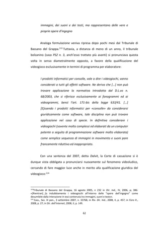 62
immagini, dei suoni e dei testi, ma rappresentano delle vere e
proprie opere d’ingegno
Analoga formulazione veniva ripresa dopo pochi mesi dal Tribunale di
Bassano del Grappa.113 Tuttavia, a distanza di meno di un anno, il tribunale
bolzanino (caso PS2 n. 3, anch’esso trattato più avanti) si pronunciava questa
volta in senso diametralmente opposto, a favore della qualificazione del
videogioco esclusivamente in termini di programma per elaboratore:
I prodotti informatici per consolle, vale a dire i videogiochi, vanno
considerati a tutti gli effetti software. Ne deriva che [...] non può
trovare applicazione la normativa introdotta dal D.L.vo n.
68/2003, che si riferisce esclusivamente ai fonogrammi ed ai
videogrammi, bensì l’art. 171-bis della legge 633/41. [...]
[E]ssendo i prodotti informatici per «consolle» da considerarsi
giuridicamente come software, tale disciplina non può trovare
applicazione nel caso di specie. In definitiva considerare i
videogiochi (sovente molto complessi ed elaborati da un computer
potente a seguito di programmazione software molto elaborata)
come semplice sequenza di immagini in movimento e suoni pare
francamente riduttivo ed inappropriato.
Con una sentenza del 2007, detta Dalvit, la Corte di cassazione si è
dunque vista obbligata a pronunciarsi nuovamente sul fenomeno videoludico,
cercando di fare maggior luce anche in merito alla qualificazione giuridica del
videogioco:114
113
Tribunale di Bassano del Grappa, 16 agosto 2005, n 232 in Dir. Ind., IV, 2006, p; 386:
«[Rientran[…]o indubbiamente i videogiochi all’interno delle "opere dell’ingegno" come
desumibile dalla interazione in essi contenuta tra immagini, suoni e testo».
114
Cass., Sez. III pen., 3 settembre 2007, n. 33768, in Riv. Dir. Ind., 2008, II, p. 457; in Foro It.,
2008, p. 27; in Dir. dell’internet, 2008, II, p. 149.
 