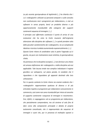 63
La più recente giurisprudenza di legittimità [...] ha chiarito che i
c.d. «videogiochi» utilizzati sui personal computer o sulle consoles
non costituiscono meri «programmi per elaboratore», e cioè un
software in senso proprio, bensì un prodotto diverso e più
opportunamente riconducibile alla categoria dei supporti
contenenti sequenze di immagini. [...].
Il principio così affermato costituisce il punto di arrivo di una
evoluzione che ha visto la Corte muovere dall’originaria
attenzione alla disciplina dei software [...] e quindi prendere atto
delle peculiari caratteristiche dei «videogiochi», la cui complessità
ideativa e tecnica è andata aumentando esponenzialmente. [...].
Questa Corte ritiene di condividere solo in parte l’approdo cui è
giunta, sia pure con motivazione assai sintetica, la giurisprudenza
citata.
Va premesso che la disciplina europea [...] non fornisce una chiara
ed univoca definizione dei «videogiochi» e della disciplina ad essi
applicabile. Tale lacuna rende non semplice individuare il regime
giuridico cui sottoporre, sul piano penale, le condotte che li
riguardano e che riguardano gli apparati destinati alla loro
utilizzazione.
Pur in questo contesto la Corte ritiene sia oramai evidente che i
«videogiochi» rappresentano qualcosa di diverso e di più
articolato rispetto ai programmi per elaboratore comunemente in
commercio, così come non sono riconducibili per intero al concetto
di supporto contenente «sequenze di immagini in movimento».
Essi, infatti, si «appoggiano» ad un programma per elaboratore,
che parzialmente comprendono, ma ciò avviene al solo fine di
dare corso alla componente principale e dotata di propria
autonomia concettuale, che è rappresentata da sequenze di
immagini e suoni che, pur in presenza di molteplici opzioni a
 