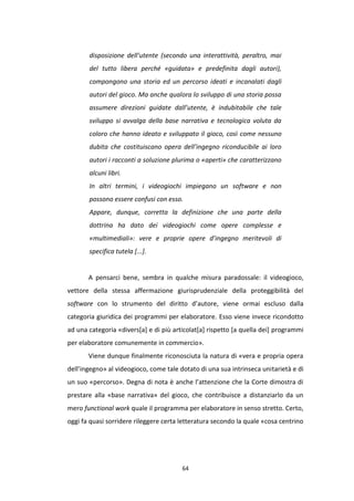 64
disposizione dell’utente (secondo una interattività, peraltro, mai
del tutto libera perché «guidata» e predefinita dagli autori),
compongono una storia ed un percorso ideati e incanalati dagli
autori del gioco. Ma anche qualora lo sviluppo di una storia possa
assumere direzioni guidate dall’utente, è indubitabile che tale
sviluppo si avvalga della base narrativa e tecnologica voluta da
coloro che hanno ideato e sviluppato il gioco, così come nessuno
dubita che costituiscano opera dell’ingegno riconducibile ai loro
autori i racconti a soluzione plurima o «aperti» che caratterizzano
alcuni libri.
In altri termini, i videogiochi impiegano un software e non
possono essere confusi con esso.
Appare, dunque, corretta la definizione che una parte della
dottrina ha dato dei videogiochi come opere complesse e
«multimediali»: vere e proprie opere d’ingegno meritevoli di
specifica tutela [...].
A pensarci bene, sembra in qualche misura paradossale: il videogioco,
vettore della stessa affermazione giurisprudenziale della proteggibilità del
software con lo strumento del diritto d’autore, viene ormai escluso dalla
categoria giuridica dei programmi per elaboratore. Esso viene invece ricondotto
ad una categoria «divers[a] e di più articolat[a] rispetto [a quella dei] programmi
per elaboratore comunemente in commercio».
Viene dunque finalmente riconosciuta la natura di «vera e propria opera
dell’ingegno» al videogioco, come tale dotato di una sua intrinseca unitarietà e di
un suo «percorso». Degna di nota è anche l’attenzione che la Corte dimostra di
prestare alla «base narrativa» del gioco, che contribuisce a distanziarlo da un
mero functional work quale il programma per elaboratore in senso stretto. Certo,
oggi fa quasi sorridere rileggere certa letteratura secondo la quale «cosa centrino
 