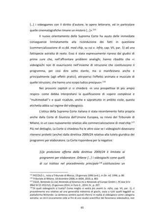 65
[…] i videogames con il diritto d’autore; le opere letterarie, ed in particolare
quelle cinematografiche rimane un mistero […]».115
Il nuovo orientamento della Suprema Corte ha avuto delle immediate
conseguenze limitatamente alla riconduzione dei fatti in questione
(commercializzazione di cc.dd. mod chip, su cui v. infra, cap. VII, par. 1) ad una
fattispecie astratta di reato. Esso è stato espressamente ripreso dai giudici di
prime cure che, nell’affrontare problemi analoghi, hanno ribadito che «i
videogiochi non di esauriscono nell’insieme di istruzione che costituiscono il
programma, per così dire sotto stante, ma si manifestano anche e
principalmente (agli effetti pratici), attraverso l’effetto animato e musicale di
quelle istruzioni, che hanno uno scopo ludico precipuo».116
Nei prossimi capitoli ci si chiederà -in una prospettiva di più ampio
respiro- come debba interpretarsi la qualificazione di «opere complesse e
“multimediali”» e quali ricadute, anche e soprattutto in ambito civile, questa
etichetta abbia sul regime del videogioco.
L’ottica della Suprema Corte italiana è stata recentemente fatta propria
anche dalla Corte di Giustizia dell’Unione Europea, su rinvio del Tribunale di
Milano, in un caso nuovamente relativo alla commercializzazione di mod chip.117
Più nel dettaglio, La Corte si chiedeva fra le altre cose se i videogiochi dovessero
ritenersi protetti (anche) dalla direttiva 2009/24 relativa alla tutela giuridica dei
programmi per elaboratore. La Corte rispondeva per la negativa:
[L]a protezione offerta dalla direttiva 2009/24 è limitata ai
programmi per elaboratore. Orbene [...] i videogiochi come quelli
di cui trattasi nel procedimento principale118 costituiscono un
115
PICCOLO L., nota a Tribunale di Monza, 19 gennaio 1996 (ord.), in Dir. Inf. 1996, p. 80.
116
Tribunale di Milano, 18 dicembre 2008, in AIDA, 2010, p. 801
117
CGUE, Nintendo Co Ltd, Nintendo of America Inc e Nintendo of Europe GmbH c. PC box Srl e
9Net Srl (C-355/12), 23 gennaio 2014, in Foro it., 2014, IV , p. 207.
118
Di quali videogiochi si tratta? Come meglio si vedrà più avanti (v. infra, cap. VII, par. 1), il
procedimento era relativo ad una generalità indistinta di giochi, ossia a tutti quelli leggibili su
piattaforma Nintendo. La sentenza sembra quindi riferirsi in realtà al videogioco come categoria
astratta: se ciò è sicuramente utile ai fini di uno studio scientifico del fenomeno videoludico, non
 