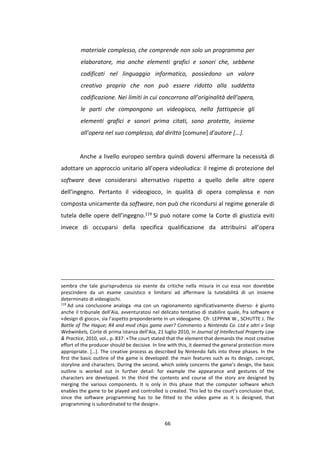 66
materiale complesso, che comprende non solo un programma per
elaboratore, ma anche elementi grafici e sonori che, sebbene
codificati nel linguaggio informatico, possiedono un valore
creativo proprio che non può essere ridotto alla suddetta
codificazione. Nei limiti in cui concorrono all’originalità dell’opera,
le parti che compongono un videogioco, nella fattispecie gli
elementi grafici e sonori prima citati, sono protette, insieme
all’opera nel suo complesso, dal diritto [comune] d’autore [...].
Anche a livello europeo sembra quindi doversi affermare la necessità di
adottare un approccio unitario all’opera videoludica: il regime di protezione del
software deve considerarsi alternativo rispetto a quello delle altre opere
dell’ingegno. Pertanto il videogioco, in qualità di opera complessa e non
composta unicamente da software, non può che ricondursi al regime generale di
tutela delle opere dell’ingegno.119 Si può notare come la Corte di giustizia eviti
invece di occuparsi della specifica qualificazione da attribuirsi all’opera
sembra che tale giurisprudenza sia esente da critiche nella misura in cui essa non dovrebbe
prescindere da un esame casuistico e limitarsi ad affermare la tutelabilità di un insieme
determinato di videogiochi.
119
Ad una conclusione analoga -ma con un ragionamento significativamente diverso- è giunto
anche il tribunale dell’Aia, avventuratosi nel delicato tentativo di stabilire quale, fra software e
«design di gioco», sia l’aspetto preponderante in un videogame. Cfr. LEPPINK W., SCHUTTE J. The
Battle of The Hague; R4 and mod chips game over? Commento a Nintendo Co. Ltd e altri v Snip
Webwinkels, Corte di prima istanza dell’Aia, 21 luglio 2010, in Journal of Intellectual Property Law
& Practice, 2010, vol., p. 837: «The court stated that the element that demands the most creative
effort of the producer should be decisive. In line with this, it deemed the general protection more
appropriate. […]. The creative process as described by Nintendo falls into three phases. In the
first the basic outline of the game is developed: the main features such as its design, concept,
storyline and characters. During the second, which solely concerns the game’s design, the basic
outline is worked out in further detail: for example the appearance and gestures of the
characters are developed. In the third the contents and course of the story are designed by
merging the various components. It is only in this phase that the computer software which
enables the game to be played and controlled is created. This led to the court’s conclusion that,
since the software programming has to be fitted to the video game as it is designed, that
programming is subordinated to the design».
 