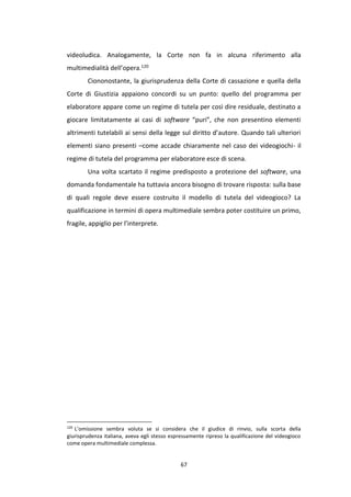 67
videoludica. Analogamente, la Corte non fa in alcuna riferimento alla
multimedialità dell’opera.120
Ciononostante, la giurisprudenza della Corte di cassazione e quella della
Corte di Giustizia appaiono concordi su un punto: quello del programma per
elaboratore appare come un regime di tutela per così dire residuale, destinato a
giocare limitatamente ai casi di software “puri”, che non presentino elementi
altrimenti tutelabili ai sensi della legge sul diritto d’autore. Quando tali ulteriori
elementi siano presenti –come accade chiaramente nel caso dei videogiochi- il
regime di tutela del programma per elaboratore esce di scena.
Una volta scartato il regime predisposto a protezione del software, una
domanda fondamentale ha tuttavia ancora bisogno di trovare risposta: sulla base
di quali regole deve essere costruito il modello di tutela del videogioco? La
qualificazione in termini di opera multimediale sembra poter costituire un primo,
fragile, appiglio per l’interprete.
120
L’omissione sembra voluta se si considera che il giudice di rinvio, sulla scorta della
giurisprudenza italiana, aveva egli stesso espressamente ripreso la qualificazione del videogioco
come opera multimediale complessa.
 