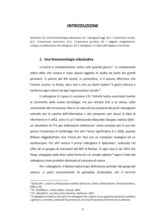 6
INTRODUZIONE
Sommario: §1. Una fenomenologia videoludica. §2. I videogiochi oggi. §2.1. L’importanza sociale.
§2.2. L’importanza economica. §2.3. L’importanza giuridica. §3. I soggetti: progettazione,
sviluppo e pubblicazione del videogioco. §4. Il videogioco: un’opera dell’ingegno innominata
1. Una fenomenologia videoludica
«L'uomo è completamente uomo solo quando gioca»1. La componente
ludica della vita umana è stata spesso oggetto di studio da parte dei grandi
pensatori. A partire dal XIX secolo, in particolare, si è potuto affermare che
l’essere umano, in fondo, altro non è che un homo ludens:2 il gioco informa e
conforma ogni cultura ed ogni organizzazione sociale.3
Il videogame è il gioco in versione 2.0: l’attività ludica esercitata tramite
lo strumento delle nuove tecnologie; ma pur sempre fine a se stessa, volta
unicamente alla ricreazione. Non è un caso che la comparsa dei primi videogiochi
coincida con la nascita dell’informatica e del computer: per alcuni la data di
riferimento è il 1952, anno in cui il dottorando Alexander Douglas realizza OXO -
un simulatore di Tris per elaboratore elettronico- come esempio per la sua tesi
presso l’università di Cambridge. Per altri l’anno significativo è il 1958, quando
William Higginbotham crea Tennis for Two con un computer analogico ed un
oscilloscopio. Per altri ancora il primo videogioco è Spacewar!, realizzato nel
1961 da un gruppo di ricercatori del MIT di Boston. In ogni caso è nel 1972 che
Pong, sviluppato dalla Atari sotto forma di c.d. arcade cabinet,4 segna l’inizio del
videogioco come prodotto destinato al consumo di massa.
Per i videogiochi, il fattore ludico è per definizione centrale. Nel gergo del
settore, si parla comunemente di gameplay (traducibile con il termine
1
SCHILLER F., Lettere sull'educazione estetica dell'uomo. Callia o della bellezza. Armando Editore,
2002 p. 48.
2
Cfr. HUIZINGA J., Homo ludens. Einaudi, 2002.
3
Cfr. CAILLOIS R., Les Heux et les Hommes. Gallimard, 1967.
4
Il videogioco arcade (o coin-op) è un videogame che si gioca in una apposita postazione pubblica
a gettoni o a monete, costituita fisicamente da una macchina posta all'interno di un cabinato.
 