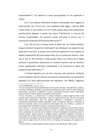 71
supranazionale127, ma neanche la stessa giurisprudenza ne ha specificato il
regime.
Con il suo esplicito riferimento all’opera multimediale come oggetto di
tutela penale, l’art. 171-ter l.d.a. (così modificato dalla legge n. 248 del 2000)
rimane infatti un caso isolato, cui non ha fatto seguito nessun’altra disposizione
specificamente dedicata a questo tipo opera.128 Similmente, il ricorrere del
termine “multimediale” nei successivi articoli 171-sexies e 174-ter l.d.a. è
meramente incidentale nell’economia delle norme.129
L’art. 181 bis l.d.a si occupa invece di quelli che, con inedita etichetta,
vengono chiamati “programmi multimediali” per distinguerli dai programmi per
elaboratore tout court. In questo caso la distinctio legislativa ha una ricaduta sul
regime di apposizione del contrassegno SIAE, di cui si tratterà più avanti (v. infra,
cap. III, par. 9). Ma, tenendo a mente questo rilievo, non sembra che si debba
attribuire a quest’ultima disposizione un carattere decisivo, tale da informare
l’intera qualificazione dell’opera multimediale e da avvicinarla al regime del
programma per elaboratore.130
Il richiami legislativi, più che fare chiarezza sulla questione, sembrano
invero introdurre ulteriori elementi di incertezza interpretativa. Va sicuramente
segnalata una certa approssimazione del legislatore, che affianca l’aggettivo
127
Cfr. STAMATOUDI I., op. cit., p. 12.
128
La lett. b) del primo comma dell’articolo 171-ter punisce chiunque «abusivamente riproduce,
trasmette o diffonde in pubblico, con qualsiasi procedimento, opere o parti di opere letterarie,
drammatiche, scientifiche o didattiche, musicali o drammatico-musicali, ovvero multimediali,
anche se inserite in opere collettive o composite o banche dati».
129
L’art. 171-sexies, c. 2, dispone che « è sempre ordinata la confisca degli strumenti e dei
materiali serviti o destinati a commettere i reati di cui agli articoli 171-bis, 171-ter e 171-quater
nonché delle videocassette, degli altri supporti audiovisivi o fonografici o informatici o
multimediali abusivamente duplicati, riprodotti, ceduti, commerciati, detenuti o introdotti sul
territorio nazionale, ovvero non provvisti di contrassegno SIAE, ove richiesto, o provvisti di
contrassegno SIAE contraffatto o alterato, o destinato ad opera diversa. […]».
L’art. 174-ter, c. 1, commina una sanzione amministrativa a «[c]hiunque abusivamente utilizza,
anche via etere o via cavo, duplica, riproduce, in tutto o in parte, con qualsiasi procedimento,
anche avvalendosi di strumenti atti ad eludere le misure tecnologiche di protezione, opere o
materiali protetti, oppure acquista o noleggia supporti audiovisivi, fonografici, informatici o
multimediali non conformi alle prescrizioni della presente legge, ovvero attrezzature, prodotti o
componenti atti ad eludere misure di protezione tecnologiche […], purché il fatto non concorra
con i reati di cui agli articoli 171, 171-bis, 171-ter, 171-quater, 171-quinquies, 171-septies e 171-
octies».
130
Così DI COCCO C., Multimedialità e diritto d’autore, in Dir. dell'Internet, 2007, p. 302.
 