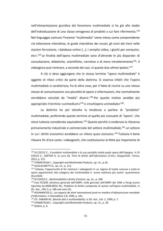 73
nell’interpretazione giuridica del fenomeno multimediale si ha già allo stadio
dell’individuazione di una classe omogenea di prodotti a cui fare riferimento.134
Nel linguaggio comune l’insieme “multimedia” viene inteso come comprendente
«la televisione interattiva, le guide interattive dei musei, gli orari dei treni nelle
stazioni ferroviarie, i database online […], i semplici video, i giochi per computer,
etc».135 Le finalità dell’opera multimediale sono d’altronde le più disparate: di
consultazione, didattiche, scientifiche, narrative o di mero intrattenimento136. Il
videogioco può rientrare, a seconda dei casi, in queste due ultime ipotesi.137
A ciò si deve aggiungere che lo stesso termine “opera multimediale” è
oggetto di rilievi critici da parte della dottrina. Si osserva infatti che l’opera
multimediale si caratterizza, fra le altre cose, per il fatto di riunire su uno stesso
mezzo di comunicazione una pluralità di opere o informazioni, che normalmente
verrebbero veicolati da “media” diversi.138 Per questo motivo sarebbe più
appropriato il termine «unimedium»139 o «multiopera unimediale»140.
La dottrina ha poi talvolta la tendenza a parlare di "prodotto"
multimediale, preferendo questo termine al quello più consueto di "opera", che
viene tuttavia considerato equivalente.141 Questo perché si evidenzia la rilevanza
primariamente industriale e commerciale del settore multimediale,142 un settore
in cui i diritti economici avrebbero un rilievo quasi esclusivo.143 Tuttavia è bene
rilevare fin d'ora come i videogiochi, che costituiscono la fetta più importante di
134
DI COCCO C., Il prodotto multimediale e la sua possibile tutela quale opera dell'ingegno. In DI
COCCO C., SARTOR G. (a cura di), Temi di diritto dell'informatica (2°ed.), Giappichelli, Torino,
2013, p. 175.
135
STAMATOUDI I., Copyright and Multimedia Products, op. cit., p.16.
136
GUGLIELMETTI G., op. cit., p. 111.
137
Tuttavia, l’opportunità di far rientrare i videogiochi in un regime di tutela comune a tutte le
opere appartenenti alla categoria del multimediale è –come vedremo più avanti- quantomeno
discutibile.
138
DI COCCO C., Multimedialità e diritto d’autore, op. cit., p. 298.
139
Così FICSOR, direttore generale dell’OMPI, nelle giornate dell’OMPI del 1994 a Parigi (come
riportato da BARCAROLI M., Problemi di diritto comparato di autore nell’opera multimediale, in
Dir. Aut., 199, II, p. 186 sub nota 22).
140
KOUMANTOS G., Les aspects de droit international privé en matière d’infrastructure mondiale
d’information, in Koinodikion 2.B, 1996, p. 241.
141
Cfr. FABIANI M., Banche dati e multimedialità, in Dir. Aut., Vol. 1, 1999, p. 7.
142
STAMATOUDI I., Copyright and Multimedia Products, op. cit., p. 28.
143
Ibidem, p. 6.
 