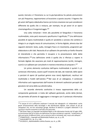 74
questo mercato e il fenomeno su cui la giurisprudenza ha potuto pronunciarsi
con più frequenza, rappresentano un'eccezione a questo assunto: il legame che
gli autori dell'opera videoludica hanno con la loro creazione non può considerarsi
differente da quello che si instaura, per esempio, tra gli autori di un opera
cinematografica e il lungometraggio.144
Una volta richiamati i limiti alla possibilità di fotografare il fenomeno
multimediale, resta però necessario specificarne il significato.145 Una definizione
possibile di opera multimediale è quella di «prodotto o servizio che combina e
integra in un singolo mezzo di comunicazione, in forma digitale, almeno due dei
seguenti elementi: testo, audio, immagini fisse o in movimento, programmi per
elaboratore e altri dati. Necessita di un software che permetta un livello rilevante
di interattività e che permetta il recupero e la presentazione delle dette
informazioni».146 Una definizione simile è quella che si riferisce a «opere in
formato digitale che associano più modi di rappresentazione (scritti, immagini,
suoni) e un software per consultarle in maniera interattiva al computer».147
Un primo elemento costitutivo dell’opera multimediale è quindi il c.d.
contenuto informativo, ovvero quell’«insieme dei dati, dei materiali, delle opere
o porzioni di opere (di qualsiasi genere esse siano) digitalizzati, racchiusi nel
multimedia e fruibili dall’utente».148 Nel caso di un videogioco, il contenuto
informativo sarà rappresentato dall’insieme di elementi audiovisivi percepiti dal
giocatore nel corso della sua attività ludica.
Un secondo elemento costitutivo è invece rappresentato dalla c.d.
componente gestionale: si tratta del software gestionale, anche detto format,
che permette all’utente di raggiungere e interagire con il contenuto informativo
144
A riprova di ciò è sufficiente analizzare il mercato dei videogiochi c.d. indipendenti: anche
grazie all'avanzamento della tecnologia e alla distribuzione digitale, sono sempre di più gli
sviluppatori che, nei loro stereotipici garage, decidono di dedicarsi a progetti videoludici il cui
successo in termini economici è tutt'altro che assicurato.
145
Nel Green Paper on Copyright and Related Rights in the Information Society del 19 luglio 1995,
la Commissione dell’UE ne dava una definizione che deve considerarsi superata: “combinations of
data and works of different kinds, such as pictures (still or animated), text, music and software”.
146
STAMATOUDI I., Copyright and Multimedia Products, op. cit., p. 20.
147
GUGLIELMETTI G., op. cit. p. 109.
148
DI COCCO C., Multimedialità e diritto d’autore, op. cit., p. 299.
 