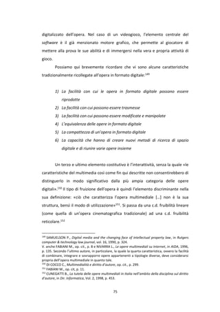 75
digitalizzato dell’opera. Nel caso di un videogioco, l’elemento centrale del
software è il già menzionato motore grafico, che permette al giocatore di
mettere alla prova le sue abilità e di immergersi nella vera e propria attività di
gioco.
Possiamo qui brevemente ricordare che vi sono alcune caratteristiche
tradizionalmente ricollegate all’opera in formato digitale:149
1) La facilità con cui le opera in formato digitale possono essere
riprodotte
2) La facilità con cui possono essere trasmesse
3) La facilità con cui possono essere modificate e manipolate
4) L’equivalenza delle opere in formato digitale
5) La compattezza di un’opera in formato digitale
6) La capacità che hanno di creare nuovi metodi di ricerca di spazio
digitale e di riunire varie opere insieme
Un terzo e ultimo elemento costitutivo è l’interattività, senza la quale «le
caratteristiche del multimedia così come fin qui descritte non consentirebbero di
distinguerlo in modo significativo dalla più ampia categoria delle opere
digitali».150 Il tipo di fruizione dell’opera è quindi l’elemento discriminante nella
sua definizione: «ciò che caratterizza l’opera multimediale […] non è la sua
struttura, bensì il modo di utilizzazione»151. Si passa da una c.d. fruibilità lineare
(come quella di un’opera cinematografica tradizionale) ad una c.d. fruibilità
reticolare.152
149
SAMUELSON P., Digital media and the changing face of intellectual property law, in Rutgers
computer & technology law journal, vol. 16, 1990, p. 324.
V. anche FABIANI M., op. cit., p. 8 e NIVARRA L., Le opere multimediali su Internet, in AIDA, 1996,
p. 135. Secondo l’ultimo autore, in particolare, la quale la quarta caratteristica, ovvero la facilità
di combinare, integrare e sovrapporre opere appartenenti a tipologie diverse, deve considerarsi
propria dell’opera multimediale in quanto tale.
150
DI COCCO C., Multimedialità e diritto d’autore, op. cit., p. 299.
151
FABIANI M., op. cit, p. 11.
152
CUNEGATTI B., La tutela delle opere multimediali in Italia nell’ambito della disciplina sul diritto
d’autore, in Dir. Informatica, Vol. 2, 1998, p. 453.
 