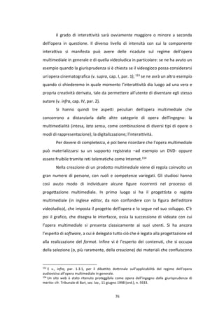 76
Il grado di interattività sarà ovviamente maggiore o minore a seconda
dell’opera in questione. Il diverso livello di intensità con cui la componente
interattiva si manifesta può avere delle ricadute sul regime dell’opera
multimediale in generale e di quella videoludica in particolare: se ne ha avuto un
esempio quando la giurisprudenza si è chiesta se il videogioco possa considerarsi
un’opera cinematografica (v. supra, cap. I, par. 1); 153 se ne avrà un altro esempio
quando ci chiederemo in quale momento l’interattività dia luogo ad una vera e
propria creatività derivata, tale da permettere all’utente di diventare egli stesso
autore (v. infra, cap. IV, par. 2).
Si hanno quindi tre aspetti peculiari dell'opera multimediale che
concorrono a distanziarla dalle altre categorie di opera dell'ingegno: la
multimedialità (intesa, lato sensu, come combinazione di diversi tipi di opere o
modi di rappresentazione); la digitalizzazione; l'interattività.
Per dovere di completezza, è poi bene ricordare che l’opera multimediale
può materializzarsi su un supporto registrato –ad esempio un DVD- oppure
essere fruibile tramite reti telematiche come Internet.154
Nella creazione di un prodotto multimediale viene di regola coinvolto un
gran numero di persone, con ruoli e competenze variegati. Gli studiosi hanno
così avuto modo di individuare alcune figure ricorrenti nel processo di
progettazione multimediale. In primo luogo si ha il progettista o regista
multimediale (in inglese editor, da non confondere con la figura dell’editore
videoludico), che imposta il progetto dell’opera e lo segue nel suo sviluppo. C’è
poi il grafico, che disegna le interfacce, ossia la successione di videate con cui
l’opera multimediale si presenta classicamente ai suoi utenti. Si ha ancora
l’esperto di software, a cui è delegato tutto ciò che è legato alla progettazione ed
alla realizzazione del format. Infine vi è l’esperto dei contenuti, che si occupa
della selezione (o, più raramente, della creazione) dei materiali che confluiscono
153
E v., infra, par. 1.3.1, per il dibattito dottrinale sull’applicabilità del regime dell’opera
audiovisiva all’opera multimediale in generale.
154
Un sito web è stato ritenuto proteggibile come opera dell’ingegno dalla giurisprudenza di
merito: cfr. Tribunale di Bari, sez. lav., 11 giugno 1998 (ord.), n. 5933.
 