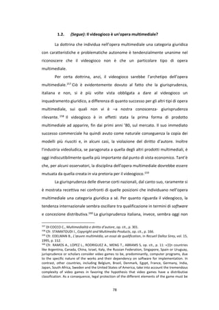 78
1.2. (Segue): Il videogioco è un’opera multimediale?
La dottrina che individua nell’opera multimediale una categoria giuridica
con caratteristiche e problematiche autonome è tendenzialmente unanime nel
riconoscere che il videogioco non è che un particolare tipo di opera
multimediale.
Per certa dottrina, anzi, il videogioco sarebbe l’archetipo dell’opera
multimediale.157 Ciò è evidentemente dovuto al fatto che la giurisprudenza,
italiana e non, si è più volte vista obbligata a dare al videogioco un
inquadramento giuridico, a differenza di quanto successo per gli altri tipi di opera
multimediale, sui quali non vi è –a nostra conoscenza- giurisprudenza
rilevante. 158 Il videogioco è in effetti stata la prima forma di prodotto
multimediale ad apparire, fin dai primi anni ’80, sul mercato. Il suo immediato
successo commerciale ha quindi avuto come naturale conseguenza la copia dei
modelli più riusciti e, in alcuni casi, la violazione del diritto d’autore. Inoltre
l’industria videoludica, se paragonata a quella degli altri prodotti multimediali, è
oggi indiscutibilmente quella più importante dal punto di vista economico. Tant’è
che, per alcuni osservatori, la disciplina dell’opera multimediale dovrebbe essere
mutuata da quella creata in via pretoria per il videogioco.159
La giurisprudenza delle diverse corti nazionali, dal canto suo, raramente si
è mostrata recettiva nei confronti di quelle posizioni che individuano nell’opera
multimediale una categoria giuridica a sé. Per quanto riguarda il videogioco, la
tendenza internazionale sembra oscillare tra qualificazione in termini di software
e concezione distributiva.160 La giurisprudenza italiana, invece, sembra oggi non
157
DI COCCO C., Multimedialità e diritto d’autore, op. cit., p. 301.
158
Cfr. STAMATOUDI I., Copyright and Multimedia Products, op. cit., p. 166.
159
Cfr. EDELMAN B., L’œuvre multimédia, un essai de qualification, in Recueil Dalloz Sirey, vol. 15,
1995, p. 112.
160
Cfr. RAMOS A., LOPEZ L., RODRIGUEZ A., MENG T., ABRAMS S, op. cit., p. 11: «[I]n countries
like Argentina, Canada, China, Israel, Italy, the Russian Federation, Singapore, Spain or Uruguay,
jurisprudence or scholars consider video games to be, predominantly, computer programs, due
to the specific nature of the works and their dependency on software for implementation. In
contrast, other countries, including Belgium, Brazil, Denmark, Egypt, France, Germany, India,
Japan, South Africa, Sweden and the United States of America, take into account the tremendous
complexity of video games in favoring the hypothesis that video games have a distributive
classification. As a consequence, legal protection of the different elements of the game must be
 
