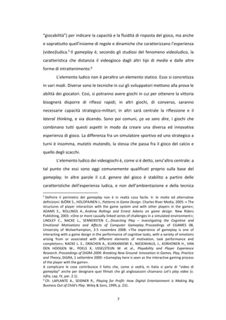 7
“giocabilità”) per indicare la capacità e la fluidità di risposta del gioco, ma anche
e soprattutto quell’insieme di regole e dinamiche che caratterizzano l’esperienza
(video)ludica.5 Il gameplay è, secondo gli studiosi del fenomeno videoludico, la
caratteristica che distanzia il videogioco dagli altri tipi di media e dalle altre
forme di intrattenimento.6
L’elemento ludico non è peraltro un elemento statico. Esso si concretizza
in vari modi. Diverse sono le tecniche in cui gli sviluppatori mettono alla prova le
abilità dei giocatori. Così, si potranno avere giochi in cui per ottenere la vittoria
bisognerà disporre di riflessi rapidi; in altri giochi, di converso, saranno
necessarie capacità strategico-militari; in altri sarà centrale la riflessione e il
lateral thinking, e via dicendo. Sono poi comuni, ça va sans dire, i giochi che
combinano tutti questi aspetti in modo da creare una diversa ed innovativa
esperienza di gioco. La differenza fra un simulatore sportivo ed uno strategico a
turni è insomma, mutatis mutandis, la stessa che passa fra il gioco del calcio e
quello degli scacchi.
L’elemento ludico dei videogiochi è, come si è detto, senz’altro centrale: a
tal punto che essi sono oggi comunemente qualificati proprio sulla base del
gameplay. In altre parole il c.d. genere del gioco è stabilito a partire delle
caratteristiche dell’esperienza ludica, e non dell’ambientazione e della tecnica
5
Definire il perimetro del gameplay non è in realtà cosa facile. V. le molte ed alternative
definizioni: BJÖRK S., HOLOPAINEN J., Patterns in Game Design. Charles River Media, 2005: « The
structures of player interaction with the game system and with other players in the game»;
ADAMS E., ROLLINGS A., Andrew Rollings and Ernest Adams on game design. New Riders
Publishing, 2003: «One or more causally linked series of challenges in a simulated environment»;
LINDLEY C., NACKE L., SENNERSTEN C., Dissecting Play – Investigating the Cognitive and
Emotional Motivations and Affects of Computer Gameplay. Proceedings of CGAMES 08,
University of Wolverhampton, 3-5 novembre 2008: «The experience of gameplay is one of
interacting with a game design in the performance of cognitive tasks, with a variety of emotions
arising from or associated with different elements of motivation, task performance and
completion»; NACKE L. E., DRACHEN A., KUIKKANIEMI K., NIESENHAUS, J., KORHONEN H., VAN
DEN HOOGEN W., POELS K, IJSSELSTEIJN W. et al., Playability and Player Experience
Research. Proceedings of DiGRA 2009: Breaking New Ground: Innovation in Games, Play, Practice
and Theory, DiGRA, 1 settembre 2009: «Gameplay here is seen as the interactive gaming process
of the player with the game».
A complicare le cose contribuisce il fatto che, come si vedrà, in Italia si parla di “video di
gameplay” anche per designare quei filmati che gli anglosassoni chiamano Let’s play video (v.
infra, cap. IV, par. 2.1).
6
Cfr. LAPLANTE A., SEIDNER R., Playing for Profit: How Digital Entertainment is Making Big
Business Out of Child's Play. Wiley & Sons, 1999, p. 231.
 