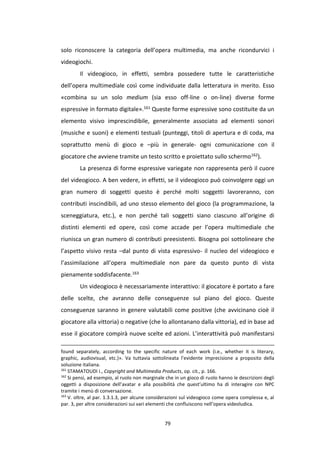 79
solo riconoscere la categoria dell’opera multimedia, ma anche ricondurvici i
videogiochi.
Il videogioco, in effetti, sembra possedere tutte le caratteristiche
dell’opera multimediale così come individuate dalla letteratura in merito. Esso
«combina su un solo medium (sia esso off-line o on-line) diverse forme
espressive in formato digitale».161 Queste forme espressive sono costituite da un
elemento visivo imprescindibile, generalmente associato ad elementi sonori
(musiche e suoni) e elementi testuali (punteggi, titoli di apertura e di coda, ma
soprattutto menù di gioco e –più in generale- ogni comunicazione con il
giocatore che avviene tramite un testo scritto e proiettato sullo schermo162).
La presenza di forme espressive variegate non rappresenta però il cuore
del videogioco. A ben vedere, in effetti, se il videogioco può coinvolgere oggi un
gran numero di soggetti questo è perché molti soggetti lavoreranno, con
contributi inscindibili, ad uno stesso elemento del gioco (la programmazione, la
sceneggiatura, etc.), e non perché tali soggetti siano ciascuno all’origine di
distinti elementi ed opere, così come accade per l’opera multimediale che
riunisca un gran numero di contributi preesistenti. Bisogna poi sottolineare che
l’aspetto visivo resta –dal punto di vista espressivo- il nucleo del videogioco e
l’assimilazione all’opera multimediale non pare da questo punto di vista
pienamente soddisfacente.163
Un videogioco è necessariamente interattivo: il giocatore è portato a fare
delle scelte, che avranno delle conseguenze sul piano del gioco. Queste
conseguenze saranno in genere valutabili come positive (che avvicinano cioè il
giocatore alla vittoria) o negative (che lo allontanano dalla vittoria), ed in base ad
esse il giocatore compirà nuove scelte ed azioni. L’interattività può manifestarsi
found separately, according to the specific nature of each work (i.e., whether it is literary,
graphic, audiovisual, etc.)». Va tuttavia sottolineata l’evidente imprecisione a proposito della
soluzione italiana.
161
STAMATOUDI I., Copyright and Multimedia Products, op. cit., p. 166.
162
Si pensi, ad esempio, al ruolo non marginale che in un gioco di ruolo hanno le descrizioni degli
oggetti a disposizione dell’avatar e alla possibilità che quest’ultimo ha di interagire con NPC
tramite i menù di conversazione.
163
V. oltre, al par. 1.3.1.3, per alcune considerazioni sul videogioco come opera complessa e, al
par. 3, per altre considerazioni sui vari elementi che confluiscono nell’opera videoludica.
 