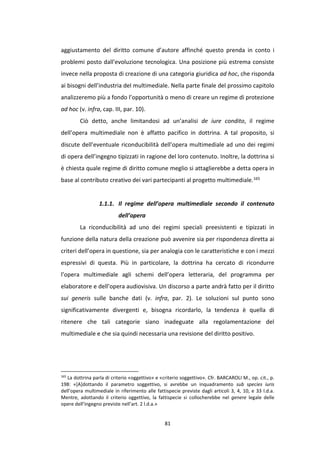 81
aggiustamento del diritto comune d’autore affinché questo prenda in conto i
problemi posto dall'evoluzione tecnologica. Una posizione più estrema consiste
invece nella proposta di creazione di una categoria giuridica ad hoc, che risponda
ai bisogni dell’industria del multimediale. Nella parte finale del prossimo capitolo
analizzeremo più a fondo l’opportunità o meno di creare un regime di protezione
ad hoc (v. infra, cap. III, par. 10).
Ciò detto, anche limitandosi ad un’analisi de iure condito, il regime
dell’opera multimediale non è affatto pacifico in dottrina. A tal proposito, si
discute dell’eventuale riconducibilità dell’opera multimediale ad uno dei regimi
di opera dell’ingegno tipizzati in ragione del loro contenuto. Inoltre, la dottrina si
è chiesta quale regime di diritto comune meglio si attaglierebbe a detta opera in
base al contributo creativo dei vari partecipanti al progetto multimediale.165
1.1.1. Il regime dell’opera multimediale secondo il contenuto
dell’opera
La riconducibilità ad uno dei regimi speciali preesistenti e tipizzati in
funzione della natura della creazione può avvenire sia per rispondenza diretta ai
criteri dell’opera in questione, sia per analogia con le caratteristiche e con i mezzi
espressivi di questa. Più in particolare, la dottrina ha cercato di ricondurre
l’opera multimediale agli schemi dell’opera letteraria, del programma per
elaboratore e dell’opera audiovisiva. Un discorso a parte andrà fatto per il diritto
sui generis sulle banche dati (v. infra, par. 2). Le soluzioni sul punto sono
significativamente divergenti e, bisogna ricordarlo, la tendenza è quella di
ritenere che tali categorie siano inadeguate alla regolamentazione del
multimediale e che sia quindi necessaria una revisione del diritto positivo.
165
La dottrina parla di criterio «oggettivo» e «criterio soggettivo». Cfr. BARCAROLI M., op. cit., p.
198: «[A]dottando il parametro soggettivo, si avrebbe un inquadramento sub species iuris
dell’opera multimediale in riferimento alle fattispecie previste dagli articoli 3, 4, 10, e 33 l.d.a.
Mentre, adottando il criterio oggettivo, la fattispecie si collocherebbe nel genere legale delle
opere dell’ingegno previste nell’art. 2 l.d.a.»
 