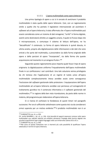 82
1.1.1.1. L’opera multimediale come opera letteraria
Una prima tipologia di opere a cui si è cercato di avvicinare il prodotto
multimediale è stata quella delle opere letterarie. Così, con un ragionamento
simile a quello che ha portato il legislatore internazionale ad assimilare il
software ad un’opera letteraria, è stato affermato che «l’opera multimediale può
essere considerata come un insieme di dati omogenei, “scritti” in forma digitale,
aventi come destinatario diretto un soggetto umano, il quale ne fruisce dopo che
il microprocessore, o comunque il sistema di lettura dell’opera, ne ha
“decodificato” il contenuto. La forma di opera letteraria è quindi dovuta, in
ultima analisi, proprio alla digitalizzazione delle informazioni e dei dati che sono
entrati a far parte del multimedia, a prescindere sia dalla forma originale delle
opere e delle porzioni di opere “incorporate”, sia dalla forma che queste
acquisiscono nel momento in cui vengono fruite».166
Seguendo questo ragionamento poco importa quale fosse il tipo di opera
originaria: la digitalizzazione uniforma l’inquadramento dell’opera multimediale
finale in cui confluiscono i vari contributi. Una tale soluzione veniva privilegiata
da chi temeva che l’applicazione di un regime di tutela unico all’opera
multimediale complessivamente intesa avrebbe avuto come conseguenza
l’esclusione del software gestionale dalla protezione. L’equiparazione dell’opera
multimediale ad un’opera letteraria avrebbe così permesso un’«omogeneità di
trattamento giuridico tra il contenuto informativo e il software gestionale del
multimedia»,167 in ragione della ben nota riconduzione, da parte delle norme in
materia, del programma per elaboratore all’opera letteraria.
Ci si riserva di confutare la fondatezza di questi timori nel paragrafo
successivo. Per ora è sufficiente sottolineare come questa tesi sia da considerarsi
ormai superata per un motivo evidente:168 il prodotto multimediale non è un
166
CUNEGATTI B, op. cit., p. 456.
Cfr. anche NIVARRA L., op. cit., p. 136: «[La] pluralità di apporti espressivi conosce nelle opere
multimediali una radicale reductio ad unitatem attraverso l’impiego della tecnica digitale che
annulla la specificità di ogni singolo linguaggio nelle sue ininterrotte catene di 0 e di 1».
167
CUNEGATTI B, op. cit., p. 456.
168
Nel corso di questa trattazione non si ritornerà più sulla possibilità di qualificare l’opera
videoludica in termini di opera letteraria.
 