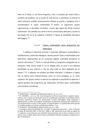 83
testo né è fissato in una forma linguistica; non è concepito per essere letto o
ascoltato dal pubblico. Da un punto di vista teorico e semantico, la nozione di
opera letteraria sarebbe eccessivamente dilatata se questa si spingesse fino a
ricomprendere le opere multimediali. 169 Inoltre, se seguissimo questo
ragionamento, si dovrebbe concludere –contro ogni logica del diritto d’autore
tradizionale- che sarebbe non tanto la forma comunicativa dell’opera, quanto la
tecnologia che ne fa da supporto a definire il regime di tutelabilità dell’opera
dell’ingegno.170
1.1.1.2. L’opera multimediale come programma per
elaboratore
Il software è elemento centrale e essenziale dell’opera multimediale e,
indubbiamente, anche del videogioco. Questo perché l’opera multimediale è per
definizione rappresentata da un contenuto digitale usufruibile attraverso un
sistema informatico.171 Tetris è a tutti gli effetti un programma eseguibile da un
computer; nello stesso modo in cui Le Voyage Dans La Lune è una pellicola
proiettabile su uno schermo o The Da Vinci Code un libro sfogliabile da un
lettore.172 E’ il software che produce gli effetti interattivi. Il software e l’opera
che ne deriva sono commercializzati come un unico prodotto, su un unico
supporto. Per questo motivo la dottrina ha esplorato la possibilità di applicare il
regime giuridico del programma per elaboratore all’intera opera multimediale
unitariamente considerata.
169
STAMATOUDI I., Copyright and Multimedia Products, op. cit., p. 70.
170
Cfr. NIVARRA L., p. cit. p. 136: «[La] discrepanza tra forma comunicativa e supporto logico ,
tuttavia, non è in grado di influenzare di per sé la qualificazione dell’opera multimediale perché,
viceversa, dovremmo ritenere che ogniqualvolta un’opera dell’ingegno venga sottoposta a
digitalizzazione, o anche nasca digitale, essa perda la sua specificità espressiva per trasformarsi in
una sequenza di bit: la prima, in altre parole, si trasformerebbe in un epifenomeno della seconda
e il risultato sarebbe una radicale semplificazione dell’art. 2 l.a».
171
DI COCCO C., Multimedialità e diritto d’autore, op. cit., p. 299.
172
L’analogia é ripresa da GAUDRAT PH., Jeu vidéo : le logiciel perd des points…. Nota a Tribunale
di Parigi, 20 settembre 2007, in RTD Com., 2008, p. 108: «[A]ssimiler le jeu vidéo au logiciel est
[…] réducteur; aussi réducteur que confondre l’œuvre picturale avec la toile, la sculpture avec le
bronze. C’est, en effet, réduire toute l’œuvre multimédia à l’élément incorporel su support qui en
gère l’interactivité».
 