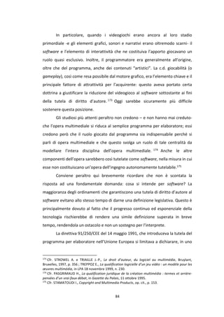 84
In particolare, quando i videogiochi erano ancora al loro stadio
primordiale -e gli elementi grafici, sonori e narrativi erano oltremodo scarni- il
software e l’elemento di interattività che ne costituiva l’apporto giocavano un
ruolo quasi esclusivo. Inoltre, il programmatore era generalmente all’origine,
oltre che del programma, anche dei contenuti “artistici”. La c.d. giocabilità (o
gameplay), così come resa possibile dal motore grafico, era l’elemento chiave e il
principale fattore di attrattività per l’acquirente: questo aveva portato certa
dottrina a giustificare la riduzione del videogioco al software sottostante ai fini
della tutela di diritto d’autore. 173 Oggi sarebbe sicuramente più difficile
sostenere questa posizione.
Gli studiosi più attenti peraltro non credono – e non hanno mai creduto-
che l’opera multimediale si riduca al semplice programma per elaboratore; essi
credono però che il ruolo giocato dal programma sia indispensabile perché si
parli di opera multimediale e che questo svolga un ruolo di tale centralità da
modellare l’intera disciplina dell’opera multimediale. 174 Anche le altre
componenti dell’opera sarebbero così tutelate come software, nella misura in cui
esse non costituiscano un’opera dell’ingegno autonomamente tutelabile.175
Conviene peraltro qui brevemente ricordare che non è scontata la
risposta ad una fondamentale domanda: cosa si intende per software? La
maggioranza degli ordinamenti che garantiscono una tutela di diritto d’autore al
software evitano allo stesso tempo di darne una definizione legislativa. Questo è
principalmente dovuto al fatto che il progresso continuo ed esponenziale della
tecnologia rischierebbe di rendere una simile definizione superata in breve
tempo, rendendola un ostacolo e non un sostegno per l’interprete.
La direttiva 91/250/CEE del 14 maggio 1991, che introduceva la tutela del
programma per elaboratore nell’Unione Europea si limitava a dichiarare, in uno
173
Cfr. STROWEL A. e TRIAILLE J.-P., Le droit d’auteur, du logiciel au multimédia, Bruylant,
Bruxelles, 1997, p. 356 ; TREPPOZ E., La qualification logicielle d’un jeu vidéo : un modèle pour les
œuvres multimédia, in LPA 18 novembre 1999, n. 230.
174
Cfr. PASGRIMAUD H., La qualification juridique de la création multimédia : termes et arrière-
pensées d’un vrai-faux débat, in Gazette du Palais, 11 ottobre 1995.
175
Cfr. STAMATOUDI I., Copyright and Multimedia Products, op. cit., p. 153.
 