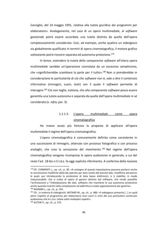 86
Consiglio, del 14 maggio 1991, relativa alla tutela giuridica dei programmi per
elaboratore». Analogamente, nel caso di un opera multimediale, al software
gestionale potrà essere accordata una tutela distinta da quella dell’opera
complessivamente considerata. Così, ad esempio, anche qualora un videogioco
sia globalmente qualificato in termini di opera cinematografica, il motore grafico
sottostante potrà ricevere separata ed autonoma protezione.179
In breve, estendere la tutela della componente software all’intera opera
multimediale sarebbe un’operazione connotata da un eccessivo semplicismo,
che «significherebbe scambiare la parte per il tutto».180 Non si prenderebbe in
considerazione le particolarità di ciò che software non è, vale a dire il contenuto
informativo (immagini, suoni, testi) con il quale il software permette di
interagire.181 Ciò non toglie, tuttavia, che alla componente software possa essere
garantita una tutela autonoma e separata da quella dell’opera multimediale in sé
considerata (v. infra, par. 3).
1.1.1.3. L’opera multimediale come opera
cinematografica
Ha invece avuto più fortuna la proposta di applicare all’opera
multimediale il regime dell’opera cinematografica.
L’opera cinematografica è comunemente definita come consistente in
una successione di immagini, ottenute con processo fotografico o con processi
analoghi, che crea la sensazione del movimento.182 Nel regime dell’opera
cinematografica vengono ricomprese le opere audiovisive in generale, a cui del
resto l’art. 18-bis n.5 l.d.a. fa oggi esplicito riferimento. A conferma della nozione
179
Cfr. CHIMIENTI L., op. cit., p. 30: «A sostegno di questa impostazione possono portarsi anche
le recentissime modifiche della lda operate per dare tutela alle banche dati, modifiche attraverso
le quali, pur introducendo la protezione di data bases elettronici, si è stabilito, in modo
inequivocabile, che si tratta di opere di genere distinto dal software, che rende possibile
l’archiviazione e l’individuazione dei dati, software che mantiene la sua autonoma protezione
anche quando inserito nella compilazione od addirittura creato appositamente per gestirla».
180
NIVARRA L., op. cit., p. 143.
181
Cfr., in materia di videogiochi, NOTARO M., op. cit., p. 486: «il videogioco presenta [...] un quid
pluris rispetto al programma per elaboratore tout court in virtù del suo particolare contenuto
audiovisivo che la L.d.a. tutela sotto molteplici aspetti».
182
AUTERI P., op. cit., p. 575.
 