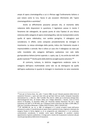 87
ampia di opera cinematografica a cui si riferisce oggi l’ordinamento italiano si
può notare come la l.d.a. faccia in più occasioni riferimento alle “opere
cinematografiche e assimilate”.
Anche se difficilmente possiamo pensare che, al momento della
redazione delle disposizioni in questione, il legislatore avesse in mente il
fenomeno dei videogiochi, da questo punto di vista l’ipotesi di una lettura
estensiva della categoria di opera cinematografica, tale da ricomprendere anche
quella di opera videoludica, non sembra peregrina. Il videogioco può
considerarsi, in effetti, come composto prevalentemente da immagini in
movimento. La stessa etimologia della parola, indica che l’elemento visuale è
imprescindibile e centrale. Non è allora un caso che il videogioco sia stato più
volte ricondotto alla categoria dell’opera audiovisiva non solo dalla
giurisprudenza italiana (ormai superata: v. supra, cap. I), ma anche da molti altri
giudici nazionali.183 Anche parte della dottrina accoglie questa soluzione.184
Al contrario, tuttavia, la dottrina maggioritaria evidenzia come la
categoria dell’opera multimediale come tale sia da distinguersi da quella
dell’opera audiovisiva in quanto le immagini in movimento ne sono raramente
183
Così per la Francia (Cass. Ass. plén. 7 marzo 1986; ma per l’attuale posizione della Corte di
cassazione francese v. supra sub nota 121); per gli Stati Uniti (ex multis: Computer Associates
International Inc. v. Altai Inc., 982 F 2d 693, 703, 2nd Cir. 1992); per la Germania (Amiga Club,
Oberlandesgericht Koln, 18 ottobre 1991); per il Belgio (Nintendo c. Horelec, Corte di Prima
Istanza di Bruxelles, 12 dicembre 1995); per l’Australia (Galaxy Electronics Pty Ltd v. Sega
Enterprises Ltd 1997 in 37 IPR 462); per il Giappone (vedi la decisione Pac Man in EIPR 1984, D-
226), per il Sud Africa (Nintendo v. Golden China TV-Game, 1993, in 28 IPR 313).
184
Cfr. NOTARO M., op. cit., p. 486: «Il videogioco è [..] quindi un’opera creata dall’autore
attraverso la scelta e il coordinamento di opere intere o porzioni di esse, originarie o derivate che
vengono fissate in forma digitale su di un programma per elaboratore e il cui contenuto,
unitariamente considerato, è tutelato come opera dell’ingegno di carattere creativo
appartenente al genere audiovisivo». Si tenga però a mente che la posizione è anteriore alla più
recente giurisprudenza della Corte di Cassazione.
 