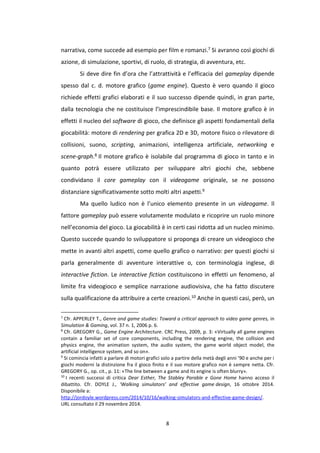 8
narrativa, come succede ad esempio per film e romanzi.7 Si avranno così giochi di
azione, di simulazione, sportivi, di ruolo, di strategia, di avventura, etc.
Si deve dire fin d’ora che l’attrattività e l’efficacia del gameplay dipende
spesso dal c. d. motore grafico (game engine). Questo è vero quando il gioco
richiede effetti grafici elaborati e il suo successo dipende quindi, in gran parte,
dalla tecnologia che ne costituisce l’imprescindibile base. Il motore grafico è in
effetti il nucleo del software di gioco, che definisce gli aspetti fondamentali della
giocabilità: motore di rendering per grafica 2D e 3D, motore fisico o rilevatore di
collisioni, suono, scripting, animazioni, intelligenza artificiale, networking e
scene-graph.8 Il motore grafico è isolabile dal programma di gioco in tanto e in
quanto potrà essere utilizzato per sviluppare altri giochi che, sebbene
condividano il core gameplay con il videogame originale, se ne possono
distanziare significativamente sotto molti altri aspetti.9
Ma quello ludico non è l’unico elemento presente in un videogame. Il
fattore gameplay può essere volutamente modulato e ricoprire un ruolo minore
nell’economia del gioco. La giocabilità è in certi casi ridotta ad un nucleo minimo.
Questo succede quando lo sviluppatore si proponga di creare un videogioco che
mette in avanti altri aspetti, come quello grafico o narrativo: per questi giochi si
parla generalmente di avventure interattive o, con terminologia inglese, di
interactive fiction. Le interactive fiction costituiscono in effetti un fenomeno, al
limite fra videogioco e semplice narrazione audiovisiva, che ha fatto discutere
sulla qualificazione da attribuire a certe creazioni.10 Anche in questi casi, però, un
7
Cfr. APPERLEY T., Genre and game studies: Toward a critical approach to video game genres, in
Simulation & Gaming, vol. 37 n. 1, 2006 p. 6.
8
Cfr. GREGORY G., Game Engine Architecture. CRC Press, 2009, p. 3: «Virtually all game engines
contain a familiar set of core components, including the rendering engine, the collision and
physics engine, the animation system, the audio system, the game world object model, the
artificial intelligence system, and so on».
9
Si comincia infatti a parlare di motori grafici solo a partire della metà degli anni ’90 e anche per i
giochi moderni la distinzione fra il gioco finito e il suo motore grafico non è sempre netta. Cfr.
GREGORY G., op. cit., p. 11: «The line between a game and its engine is often blurry».
10
I recenti successi di critica Dear Esther, The Stabley Parable e Gone Home hanno acceso il
dibattito. Cfr. DOYLE J., ‘Walking simulators’ and effective game design, 16 ottobre 2014.
Disponibile a:
http://jordoyle.wordpress.com/2014/10/16/walking-simulators-and-effective-game-design/.
URL consultato il 29 novembre 2014.
 