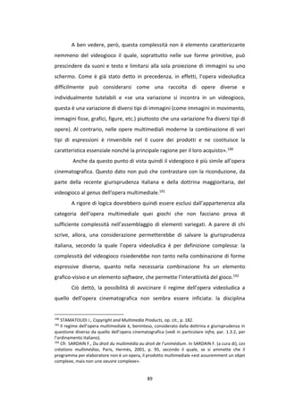 89
A ben vedere, però, questa complessità non è elemento caratterizzante
nemmeno del videogioco il quale, soprattutto nelle sue forme primitive, può
prescindere da suoni e testo e limitarsi alla sola proiezione di immagini su uno
schermo. Come è già stato detto in precedenza, in effetti, l’opera videoludica
difficilmente può considerarsi come una raccolta di opere diverse e
individualmente tutelabili e «se una variazione si incontra in un videogioco,
questa è una variazione di diversi tipi di immagini (come immagini in movimento,
immagini fisse, grafici, figure, etc.) piuttosto che una variazione fra diversi tipi di
opere). Al contrario, nelle opere multimediali moderne la combinazione di vari
tipi di espressioni è rinvenibile nel il cuore dei prodotti e ne costituisce la
caratteristica essenziale nonché la principale ragione per il loro acquisto».190
Anche da questo punto di vista quindi il videogioco è più simile all’opera
cinematografica. Questo dato non può che contrastare con la riconduzione, da
parte della recente giurisprudenza italiana e della dottrina maggioritaria, del
videogioco al genus dell’opera multimediale.191
A rigore di logica dovrebbero quindi essere esclusi dall’appartenenza alla
categoria dell’opera multimediale quei giochi che non facciano prova di
sufficiente complessità nell’assemblaggio di elementi variegati. A parere di chi
scrive, allora, una considerazione permetterebbe di salvare la giurisprudenza
italiana, secondo la quale l’opera videoludica è per definizione complessa: la
complessità del videogioco risiederebbe non tanto nella combinazione di forme
espressive diverse, quanto nella necessaria combinazione fra un elemento
grafico-visivo e un elemento software, che permette l’interattività del gioco.192
Ciò dettò, la possibilità di avvicinare il regime dell’opera videoludica a
quello dell’opera cinematografica non sembra essere inficiata: la disciplina
190
STAMATOUDI I., Copyright and Multimedia Products, op. cit., p. 182.
191
Il regime dell’opera multimediale è, beninteso, considerato dalla dottrina e giurisprudenza in
questione diverso da quello dell’opera cinematografica (vedi in particolare infra, par. 1.3.2, per
l’ordinamento italiano).
192
Cfr. SARDAIN F., Du droit du multimédia au droit de l’unimédium. In SARDAIN F. (a cura di), Les
créations multimédias, Paris, Hermès, 2001, p. 95, secondo il quale, se si ammette che il
programma per elaboratore non è un opera, il prodotto multimediale «est assuremment un objet
complexe, mais non une oeuvre complexe».
 