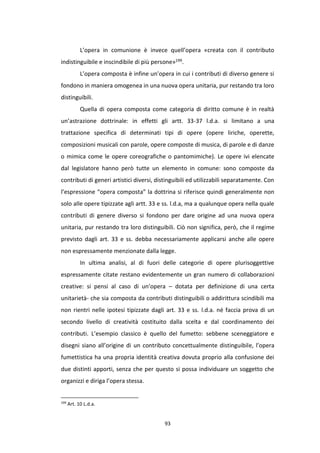 93
L’opera in comunione è invece quell’opera «creata con il contributo
indistinguibile e inscindibile di più persone»199.
L’opera composta è infine un’opera in cui i contributi di diverso genere si
fondono in maniera omogenea in una nuova opera unitaria, pur restando tra loro
distinguibili.
Quella di opera composta come categoria di diritto comune è in realtà
un’astrazione dottrinale: in effetti gli artt. 33-37 l.d.a. si limitano a una
trattazione specifica di determinati tipi di opere (opere liriche, operette,
composizioni musicali con parole, opere composte di musica, di parole e di danze
o mimica come le opere coreografiche o pantomimiche). Le opere ivi elencate
dal legislatore hanno però tutte un elemento in comune: sono composte da
contributi di generi artistici diversi, distinguibili ed utilizzabili separatamente. Con
l’espressione “opera composta” la dottrina si riferisce quindi generalmente non
solo alle opere tipizzate agli artt. 33 e ss. l.d.a, ma a qualunque opera nella quale
contributi di genere diverso si fondono per dare origine ad una nuova opera
unitaria, pur restando tra loro distinguibili. Ciò non significa, però, che il regime
previsto dagli art. 33 e ss. debba necessariamente applicarsi anche alle opere
non espressamente menzionate dalla legge.
In ultima analisi, al di fuori delle categorie di opere plurisoggettive
espressamente citate restano evidentemente un gran numero di collaborazioni
creative: si pensi al caso di un’opera – dotata per definizione di una certa
unitarietà- che sia composta da contributi distinguibili o addirittura scindibili ma
non rientri nelle ipotesi tipizzate dagli art. 33 e ss. l.d.a. né faccia prova di un
secondo livello di creatività costituito dalla scelta e dal coordinamento dei
contributi. L’esempio classico è quello del fumetto: sebbene sceneggiatore e
disegni siano all’origine di un contributo concettualmente distinguibile, l’opera
fumettistica ha una propria identità creativa dovuta proprio alla confusione dei
due distinti apporti, senza che per questo si possa individuare un soggetto che
organizzi e diriga l’opera stessa.
199
Art. 10 L.d.a.
 