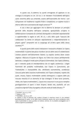 94
In questi casi, la dottrina ha quindi immaginato di applicare in via
analogica la disciplina ex art. 10 l.d.a. e di intendere l’inscindibilità dell’opera
come sinonimo della sua unitarietà, ovvero dell’essenzialità che hanno i vari
componenti nel modellarne l’aspetto finale e complessivo; un aspetto nuovo e
diverso dalla mera sommatoria dei singoli contenuti.200
A ciò si deve poi aggiungere che la dottrina fa derivare un principio
generale dalla disciplina dell’opera composta: ogniqualvolta un’opera in
collaborazione è composta da contributi distinguibili e utilizzabili separatamente
si applicherebbe la regola ex artt. 34 c.5, i virtù della quale “ciascuno dei
collaboratori ha diritto di utilizzare separatamente e indipendentemente la
propria opera” sempreché non la congiunga ad un’altra opera dello stesso
carattere.201
A questo punto della nostra trattazione è necessario chiedersi se l’opera
multimediale in quanto tale possa ricondursi ad una delle classi di collaborazioni
creative presenti nell’ordinamento italiano. La risposta sembra dover essere
negativa: «Nessuna di queste tre figure, tra l’altro non ancora perfettamente
delineate, si attaglia in modo piano all’opera multimediale: non l’opera collettiva,
per il notevole grado di interdipendenza che di regola caratterizza i singoli
frammenti del prodotto multimediale; non l’opera in [comunione], per
l’individualità e riconoscibilità che, altrettanto normalmente, caratterizza
ciascuna parte della creazione multimediale; non l’opera composta, rispetto alla
quale, ancora, l’opera multimediale sembra distinguersi a cagione della più
marcata rilevanza di un elemento di tipo strategico. Si deve tener presente,
infatti, che l’opera multimediale […] quasi mai si esaurisce in una pura e semplice
giustapposizione di opere o brani d’opera, dando vita, piuttosto, ad una
creazione originale frutto di progetto culturale anche di livello elevato».202
200
AUTERI P., op. cit., p. 571.
201
Ibidem, p. 572.
202
NIVARRA L., op. cit., p. 137.
E’ appena il caso di precisare che, qualora un’opera si esaurisca invero in una semplice
giustapposizione di opere, ai fini della nostra trattazione questa non verrà considerata come
opera multimediale in senso giuridico (si tratterà, semmai, di un prodotto proteggibile con il
diritto sui generis sul database).
 