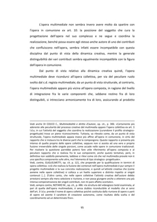 95
L’opera multimediale non sembra invero avere molto da spartire con
l’opera in comunione ex art. 10: la posizione del soggetto che cura la
progettazione dell’opera nel suo complesso e ne segue e coordina la
realizzazione, benché possa essere egli stesso anche autore di uno dei contributi
che confluiscono nell’opera, sembra infatti essere incompatibile con questa
disciplina dal punto di vista della dinamica creativa, mentre la generale
distinguibilità dei vari contributi sembra egualmente incompatibile con la figura
dell’opera in comunione.
Dal punto di vista relativo alla dinamica creativa quindi, l’opera
multimediale deve ricondursi all’opera collettiva, per via del peculiare ruolo
svolto dal c.d. regista multimediale; da un punto di vista strutturale, al contrario,
l’opera multimediale appare più vicina all’opera composta, in ragione del livello
di integrazione fra le varie componenti che, sebbene restino fra di loro
distinguibili, si intrecciano armonicamente tra di loro, assicurando al prodotto
Vedi anche DI COCCO C., Multimedialità e diritto d’autore, op. cit., p. 306: «Certamente più
aderente alle peculiarità del processo creativo del multimedia appare l’opera collettiva ex art. 3
l.d.a, in cui l’attività del soggetto che coordina la realizzazione (curandone il profilo strategico-
progettuale) trova un pieno riconoscimento. Tuttavia, va rilevato come, da un punto di vista
strutturale, l’opera multimediale appaia invece più affine all’opera in comunione, in virtù del
rapporto che si instaura tra le diverse parti che la compongono. Questo rapporto si presenta più
intenso di quello proprio delle opere collettive, seppure non si assista ad una vera e propria
fusione irreversibile delle singole porzioni, come accade nelle opere in comunione tradizionali.
Per risolvere la questione parrebbe potersi fare utile riferimento all’opera composta e al
peculiare rapporto che si realizza fra le sue componenti; anche questo tentativo, però, in
definitiva non soddisfa pienamente, laddove si rilevi come ciò che nel multimedia prevale non è
una specifica componente sulle altre, ma l’elemento di tipo strategico- progettuale».
Vedi, contra, GUGLIELMETTI, op. cit. p. 121, che propende per la qualificazione in termini di
opera collettiva: «ciò che realizza la fusione dei contenuti nell’opera multimediale è pur sempre il
progetto multimediale e la sua concreta realizzazione, e quindi un’attività creativa che (come
avviene nelle opere collettive) si colloca a un livello superiore e distinto rispetto ai singoli
contenuti […]. D’altro canto, che nelle opere collettive l’attività creativa dell’autore debba
arrestarsi sempre alla mera selezione e riunione, e non possa giungere anche a ottenere una più
intensa compenetrazione dei singoli contributi, non mi pare affatto scontato».
Vedi, sempre contra, NOTARO M., op. cit., p. 486: «la struttura del videogioco testé esaminata, al
pari di quella dell’opera multimediale, è senza dubbio riconducibile al modello che ai sensi
dell’art. 3 l.d.a. prende il nome di opera collettiva poiché costituita dalla riunione di opere o parti
di opere ed avente il carattere di creazione autonoma, come risultato della scelta e del
coordinamento ad un determinato fine».
 