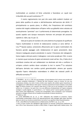 96
multimediale un carattere di forte unitarietà e facendone un «quid novi
irriducibile alle sue parti costitutive».203
Il nostro ragionamento non può che avere delle evidenti ricadute sul
piano della qualifica di autore e dell’attribuzione dell’esercizio dei diritti: E’
principalmente su questo piano, in effetti, che l’importanza del contributo
creativo del singolo collaboratore all’opera nella sua globalità viene valutata ed
eventualmente “premiata” con il conferimento di determinate prerogative. Su
questo aspetto sarà dunque necessario ritornare nel principio del prossimo
capitolo (v. infra, cap. III, par. 2).
Vale poi la pena di ricordare che certa dottrina ha proposto di qualificare
l’opera multimediale in termini di elaborazione creativa ai sensi dell’art. 4
l.d.a.204 Questa ipotesi, certamente affascinante per le opere multimediali che
facciano grande appoggio sulla rielaborazione di opere preesistenti, deve
ritenersi inadeguata proprio prendendo in esame il fenomeno dei videogiochi.
Come meglio si dirà più avanti, il videogioco –così come accade per i film- si serve
in maniera quasi esclusiva di opere ed elementi creati ad hoc. Ora, il fatto che il
contributo creativo dei vari collaboratori sia destinato ab inito a confluire in
un’opera unitaria sembra dover escludere la tesi in esame.205 La soluzione
dell’opera derivata non sembra quindi generalizzabile: almeno per quanto
riguarda l’opera videoludica resterebbero in effetti dei notevoli profili di
difficoltà normativa.206
203
NIVARRA L., op. cit., p. 139, che così prosegue: «Si può obiettare che la stessa cosa accade con
le opere composte tradizionali: il “libretto del Don Giovanni, senza la musica, ha una sua
compiutezza artistica, ma certo è tutta un’altra cosa rispetto alla celebre opera mozartiana; la
sceneggiatura di “2001 Odissea nello spazio” meriterà certamente di essere tutelata ai sensi della
legge sul diritto d’autore, ma a passare nella storia è il film con le sue immagini la sua colonna
sonora ecc. E tuttavia a me pare che vi sia una differenza fondamentale tra l’opera composta
analogica e quella digitale. In quest’ultima […] la “materia prima” (sonora grafica testuale) […]
dopo essere stata digitalizzata, e quindi resa manipolabile, viene scomposta e poi ricomposta
secondo un disegno unitario che ne modifica nel profondo lo statuto semantico».
204
Ibidem, p. 141.
Cfr. anche BARCAROLI M, op. cit., p. 207: «[R]ispetto alle modalità di creazione, l’opera
multimediale sembrerebbe inserirsi più appropriatamente nelle tipologie delle opere derivate,
data non solo la sua struttura caratteristica, ma anche il suo specifico rilievo fisionomizzante».
205
Cfr., sulla differenza fra elaborazione e collaborazione, AUTERI P., op.. cit., p. 572.
206
Che un buon numero dei videogiochi oggi presenti sul mercato costituiscano adattazioni di
libri e film è fuori discussione (si pensi a Harry Potter; Il signore degli anelli; Indiana Jones; The
 