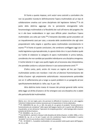97
Di fronte a questa impasse, certi autori sono costretti a concludere che
non sia possibile ricondurre definitivamente l’opera multimediale ad un tipo di
collaborazione creativa così come disciplinato dal legislatore italiano.207 A ciò
parte della dottrina aggiunge che la persistente eterogeneità nella
fenomenologia multimediale e la flessibilità dei ruoli all’interno del progetto che
ne è alla base renderebbero in ogni caso difficile poter classificare l’opera
multimediale una volta per tutte.208 L’interprete dovrebbe quindi procedere ad
un inquadramento caso per caso, a seconda delle caratteristiche che egli stimi
preponderanti nella singola e specifica opera multimediale concretamente in
esame.209 A fronte di queste conclusioni, che sembrano confliggere oggi con la
realtà legislativa e giurisprudenziale, è a giusto titolo che ci si può chiedere quale
sia l’utilità di elaborare la categoria di opera multimediale in prima battuta,
considerato che non sarebbe poi possibile individuarne una disciplina omogenea.
Il rischio latente è in ogni caso quello legato ad un’eccessiva alea interpretativa,
che potrebbe condurre a soluzioni diverse in casi sostanzialmente simili.210
D’altro canto, però, anche chi invoca un regime ad hoc per l’opera
multimediale sembra non ricordare i mali che un’ulteriore frammentazione del
diritto d’autore –già ampiamente settorializzato- necessariamente porterebbe
con sé. Ci soffermeremo più a lungo su questi problemi in un paragrafo ad essi
specificatamente dedicato (v. infra, cap. III, par. 10).
Altra dottrina tenta invece di ricavare dei principi generali dalle norme
della legge sul diritto d’autore e di far emergere così una disciplina che si adatti
alle particolarità del multimediale.
Matrix; etc.). Ciò non toglie, però, che permane la difficoltà di ricondurre ad un solo soggetto
l’attività di rielaborazione creativa necessaria per la trasposizione in forma videoludica.
207
Cfr. BARCAROLI M, op. cit., p. 182, che parla di «un genere di prodotto “strutturalmente e
funzionalmente più complesso” delle opere dell’ingegno tipiche ed in quanto tale difficilmente
inquadrabile, se non attraverso “operazioni di ortopedia giuridica”, nella tipologia dalle creazioni
protette dal diritto d’autore».
208
Cfr. NIVARRA L., op. cit., p. 16.
209
Così MUSSO A., Ipertesti e thesauri nella disciplina del diritto d’autore, in AIDA, 1998, p. 212 e
FABIANI M., op. cit., p. 11 per il quale «ciò che caratterizza l’opera multimediale in quanto
“prodotto” non è la sua struttura, bensì il modo di utilizzazione».
210
Cfr. DI COCCO C., Il prodotto multimediale e la sua possibile tutela quale opera dell'ingegno,
op. cit., p. 180.
 