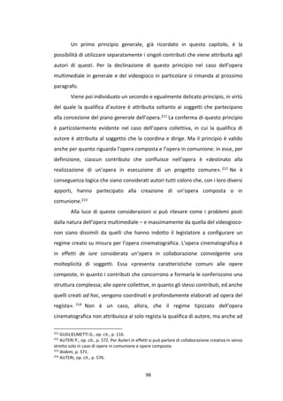 98
Un primo principio generale, già ricordato in questo capitolo, è la
possibilità di utilizzare separatamente i singoli contributi che viene attribuita agli
autori di questi. Per la declinazione di questo principio nel caso dell’opera
multimediale in generale e del videogioco in particolare si rimanda al prossimo
paragrafo.
Viene poi individuato un secondo e egualmente delicato principio, in virtù
del quale la qualifica d’autore è attribuita soltanto ai soggetti che partecipano
alla concezione del piano generale dell’opera.211 La conferma di questo principio
è particolarmente evidente nel caso dell’opera collettiva, in cui la qualifica di
autore è attribuita al soggetto che la coordina e dirige. Ma il principio è valido
anche per quanto riguarda l’opera composta e l’opera in comunione: in esse, per
definizione, ciascun contributo che confluisce nell’opera è «destinato alla
realizzazione di un’opera in esecuzione di un progetto comune».212 Ne è
conseguenza logica che siano considerati autori tutti coloro che, con i loro diversi
apporti, hanno partecipato alla creazione di un’opera composta o in
comunione.213
Alla luce di queste considerazioni si può rilevare come i problemi posti
dalla natura dell’opera multimediale – e massimamente da quella del videogioco-
non siano dissimili da quelli che hanno indotto il legislatore a configurare un
regime creato su misura per l’opera cinematografica. L’opera cinematografica è
in effetti de iure considerata un’opera in collaborazione coinvolgente una
molteplicità di soggetti. Essa «presenta caratteristiche comuni alle opere
composte, in quanto i contributi che concorrono a formarla le conferiscono una
struttura complessa; alle opere collettive, in quanto gli stessi contributi, ed anche
quelli creati ad hoc, vengono coordinati e profondamente elaborati ad opera del
regista». 214 Non è un caso, allora, che il regime tipizzato dell’opera
cinematografica non attribuisca al solo regista la qualifica di autore, ma anche ad
211
GUGLIELMETTI G., op. cit., p. 116.
212
AUTERI P., op. cit., p. 572. Per Auteri in effetti si può parlare di collaborazione creativa in senso
stretto solo in caso di opere in comunione e opere composte.
213
Ibidem, p. 571.
214
AUTERI, op. cit., p. 576.
 