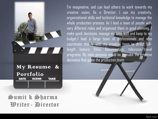 Sumit k Sharma
Writer- Director
My Resume &
Portfolio
I’m imaginative, and can lead others to work towards my
creative vision, As a Director; I use my creativity,
organizational skills and technical knowledge to manage the
whole production process. As I lead a team of people with
very different roles and organized them in good planning. I
make quick decisions, manage my time well and keep to my
budget. I lead a large team of professionals and also
coordinate closely with my creative team to direct full-
length feature films, Documentary, television/travel
programs. My main purpose would be to make the creative
decisions that guide the production team. 
 
