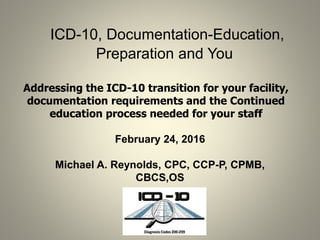 ICD-10, Documentation-Education,
Preparation and You
Addressing the ICD-10 transition for your facility,
documentation requirements and the Continued
education process needed for your staff
February 24, 2016
Michael A. Reynolds, CPC, CCP-P, CPMB,
CBCS,OS
 