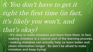 8. You don't have to get it
right the first time (in fact,
it's likely you won't, and
that's okay)
- It’s okay to make mistakes and learn from them. In fact,
making mistakes is a natural part of the learning process.
- making mistakes can actually help us learn better and
retain information longer . So don’t be afraid to make
mistakes and keep trying!
 