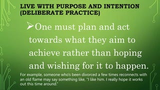 LIVE WITH PURPOSE AND INTENTION
(DELIBERATE PRACTICE)
One must plan and act
towards what they aim to
achieve rather than hoping
and wishing for it to happen.
For example, someone who’s been divorced a few times reconnects with
an old flame may say something like, “I like him. I really hope it works
out this time around.”
 