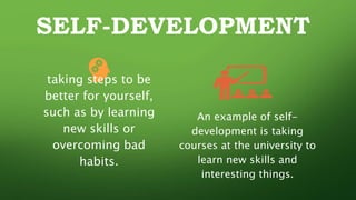 SELF-DEVELOPMENT
taking steps to be
better for yourself,
such as by learning
new skills or
overcoming bad
habits.
An example of self-
development is taking
courses at the university to
learn new skills and
interesting things.
 