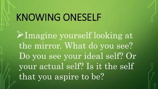 KNOWING ONESELF
Imagine yourself looking at
the mirror. What do you see?
Do you see your ideal self? Or
your actual self? Is it the self
that you aspire to be?
 