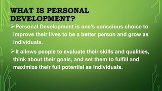 WHAT IS PERSONAL
DEVELOPMENT?
Personal Development is one's conscious choice to
improve their lives to be a better person and grow as
individuals.
It allows people to evaluate their skills and qualities,
think about their goals, and set them to fulfill and
maximize their full potential as individuals.
 