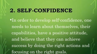 2. SELF-CONFIDENCE
•In order to develop self-confidence, one
needs to learn about themselves, their
capabilities, have a positive attitude,
and believe that they can achieve
success by doing the right actions and
focusing on the right goals.
 
