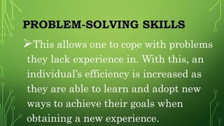 PROBLEM-SOLVING SKILLS
This allows one to cope with problems
they lack experience in. With this, an
individual’s efficiency is increased as
they are able to learn and adopt new
ways to achieve their goals when
obtaining a new experience.
 