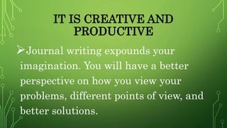 IT IS CREATIVE AND
PRODUCTIVE
Journal writing expounds your
imagination. You will have a better
perspective on how you view your
problems, different points of view, and
better solutions.
 