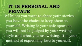 IT IS PERSONAL AND
PRIVATE
Unless you want to share your stories,
you have the choice to keep them to
yourself. Writing is your safe space as
you will not be judged by your writing
style and what you are writing. It is your
method of expressing love to yourself.
 