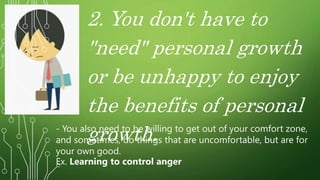 2. You don't have to
"need" personal growth
or be unhappy to enjoy
the benefits of personal
growth.
- You also need to be willing to get out of your comfort zone,
and sometimes, do things that are uncomfortable, but are for
your own good.
Ex. Learning to control anger
 