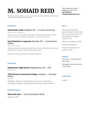 M. SOHAID REID
Seeking a position where I can use my great organizational, leadership and problem
solving skills to benefit the organization.
100 Susquehanna Street
Binghamton, NY 13754
(607) 768-5721
suhaybreid@outlook.com
EXPERIENCE
Nationwide Credit, ​Endicott, NY — ​Customer Service Rep
February 2014 - August 2014
●Communications and Interpersonal ● Heavy Phones ●Fielding Inbound Calls ●
Customer service ● Collections ● Data Entry ● Electronic payments
Saeed Matthews, Carpenter ​Hancock, NY — Construction
Laborer
March 2013 - Present
●Worksite cleanup ● Operating Concrete Mixer ●Erect scaffolding ● Dig trenches ●
Manage tools ● Remove Waste ● Electronic payments
https://www.linkedin.com/in/saeed-matthews-19483b111
EDUCATION
Binghamton High School, ​Binghamton, NY — ​GED
January 2013
SUNY Broome Community College, ​Location — ​Paralegal
Studies
May 2017
Highlights: Business Law l&ll, English 110 and 220, Advertising,
Accounting, Sociology, Legal Research and Writing, Criminal Justice
COMPUTER SKILLS
Microsoft Suite ​— ​(Excel, Powerpoint, Word)
Experience with
SKILLS
Strong leadership skills,
gained through disaster relief
for American Boy Scouts and
volunteering throughout
Southern Tier.
Effective management skills.
Excellent typing skill.
Great communicator and
problem solver.
AWARDS
Best Scout - 2011 American
Boy Scouts
Exemplary Customer Service
Award (NCI)
LANGUAGES
English
 